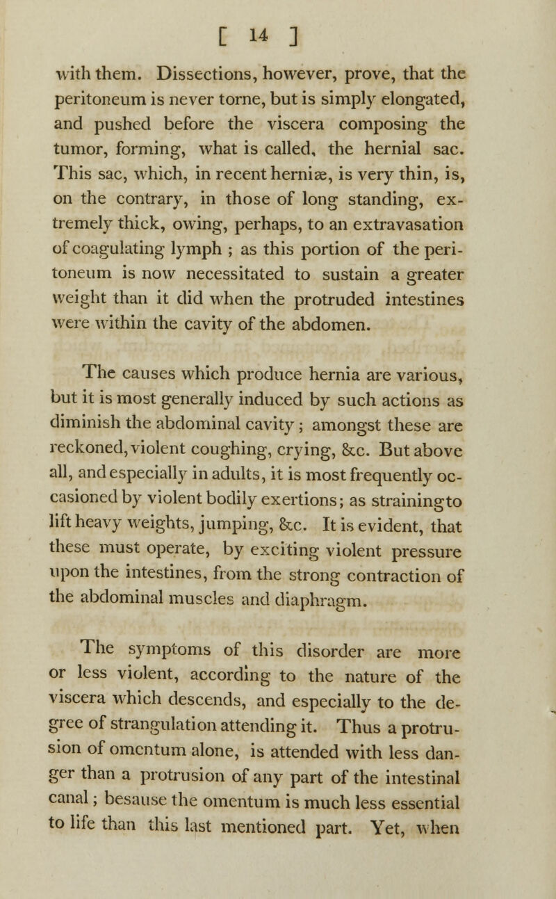 with them. Dissections, however, prove, that the peritoneum is never tome, but is simply elongated, and pushed before the viscera composing the tumor, forming, what is called, the hernial sac. This sac, which, in recent hernias, is very thin, is, on the contrary, in those of long standing, ex- tremely thick, owing, perhaps, to an extravasation of coagulating lymph ; as this portion of the peri- toneum is now necessitated to sustain a greater weight than it did when the protruded intestines were within the cavity of the abdomen. The causes which produce hernia are various, but it is most generally induced by such actions as diminish the abdominal cavity ; amongst these are reckoned, violent coughing, crying, &c. But above all, and especially in adults, it is most frequently oc- casioned by violent bodily exertions; as strainingto lift heavy weights, jumping, &c. It is evident, that these must operate, by exciting violent pressure upon the intestines, from the strong contraction of the abdominal muscles and diaphragm. The symptoms of this disorder are more or less violent, according to the nature of the viscera which descends, and especially to the de- gree of strangulation attending it. Thus a protru- sion of omentum alone, is attended with less dan- ger than a protrusion of any part of the intestinal canal; besausc the omentum is much less essential to life than this last mentioned part. Yet, when