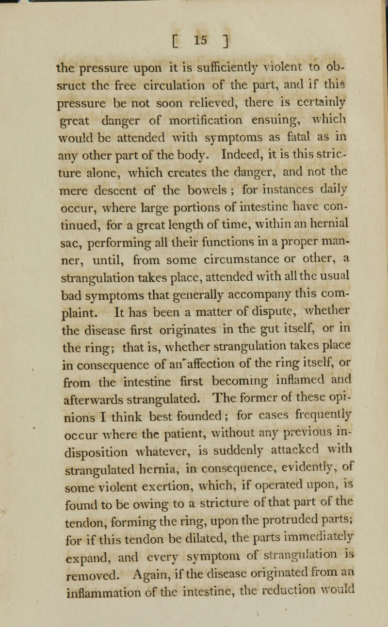 the pressure upon it is sufficiently violent to ob- sruct the free circulation of the part, and if this pressure be not soon relieved, there is certainly great danger of mortification ensuing, which would be attended with symptoms as fatal as in any other part of the body. Indeed, it is this stric- ture alone, which creates the danger, and not the mere descent of the bowels ; for instances daily occur, where large portions of intestine have con- tinued, for a great length of time, within an hernial sac, performing all their functions in a proper man- ner, until, from some circumstance or other, a strangulation takes place, attended with all the usual bad symptoms that generally accompany this com- plaint. It has been a matter of dispute, whether the disease first originates in the gut itself, or in the ring; that is, whether strangulation takes place in consequence of an'affection of the ring itself, or from the intestine first becoming inflamed and afterwards strangulated. The former of these opi- nions I think best founded; for cases frequently occur where the patient, without any previous in- disposition whatever, is suddenly attacked with strangulated hernia, in consequence, evidently, of some violent exertion, which, if operated upon, is found to be owing to a stricture of that part of the tendon, forming the ring, upon the protruded parts; for if this tendon be dilated, the parts immediately expand, and every symptom of strangulation is removed. Again, if the disease originated from an inflammation of the intestine, the reduction would