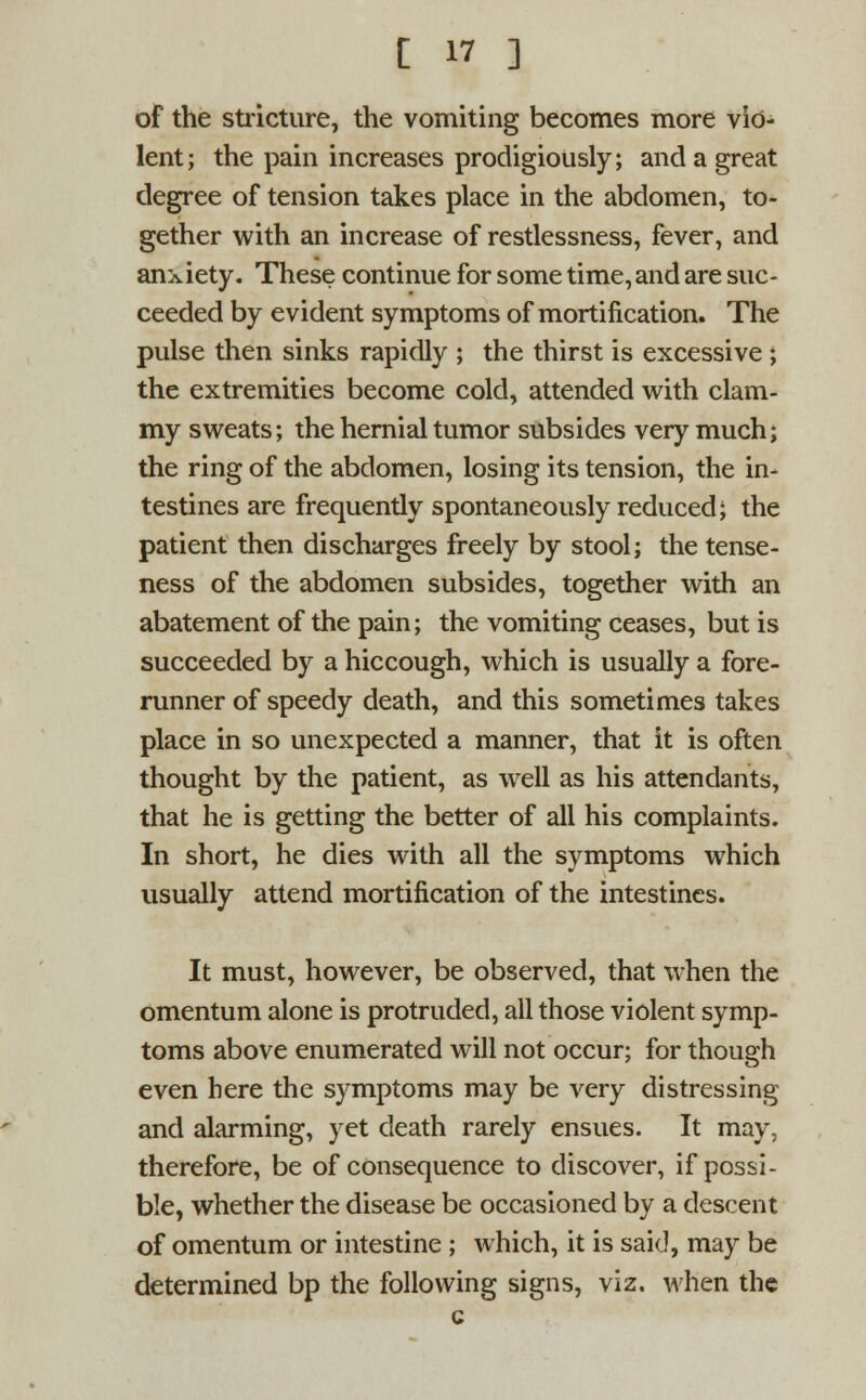 of the stricture, the vomiting becomes more vio- lent; the pain increases prodigiously; and a great degree of tension takes place in the abdomen, to- gether with an increase of restlessness, fever, and anxiety. These continue for some time, and are suc- ceeded by evident symptoms of mortification. The pulse then sinks rapidly ; the thirst is excessive ; the extremities become cold, attended with clam- my sweats; the hernial tumor subsides very much; the ring of the abdomen, losing its tension, the in- testines are frequently spontaneously reduced; the patient then discharges freely by stool; the tense- ness of the abdomen subsides, together with an abatement of the pain; the vomiting ceases, but is succeeded by a hiccough, which is usually a fore- runner of speedy death, and this sometimes takes place in so unexpected a manner, that it is often thought by the patient, as well as his attendants, that he is getting the better of all his complaints. In short, he dies with all the symptoms which usually attend mortification of the intestines. It must, however, be observed, that when the omentum alone is protruded, all those violent symp- toms above enumerated will not occur; for though even here the symptoms may be very distressing and alarming, yet death rarely ensues. It may, therefore, be of consequence to discover, if possi- ble, whether the disease be occasioned by a descent of omentum or intestine; which, it is said, may be determined bp the following signs, viz. when the