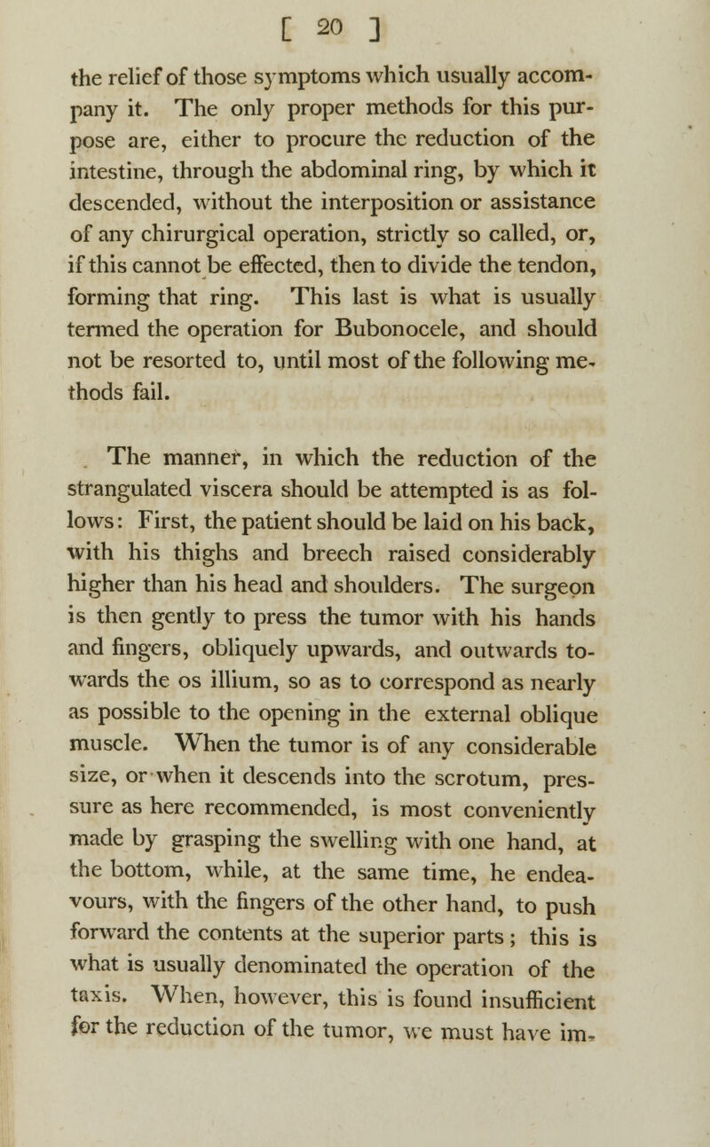 the relief of those symptoms which usually accom- pany it. The only proper methods for this pur- pose are, either to procure the reduction of the intestine, through the abdominal ring, by which it descended, without the interposition or assistance of any chirurgical operation, strictly so called, or, if this cannot be effected, then to divide the tendon, forming that ring. This last is what is usually termed the operation for Bubonocele, and should not be resorted to, until most of the following me- thods fail. The manner, in which the reduction of the strangulated viscera should be attempted is as fol- lows : First, the patient should be laid on his back, with his thighs and breech raised considerably higher than his head and shoulders. The surgeon is then gently to press the tumor with his hands and fingers, obliquely upwards, and outwards to- wards the os illium, so as to correspond as nearly as possible to the opening in the external oblique muscle. When the tumor is of any considerable size, or when it descends into the scrotum, pres- sure as here recommended, is most conveniently made by grasping the swelling with one hand, at the bottom, while, at the same time, he endea- vours, with the fingers of the other hand, to push forward the contents at the superior parts ; this is what is usually denominated the operation of the taxis. When, however, this is found insufficient for the reduction of the tumor, we must have im-