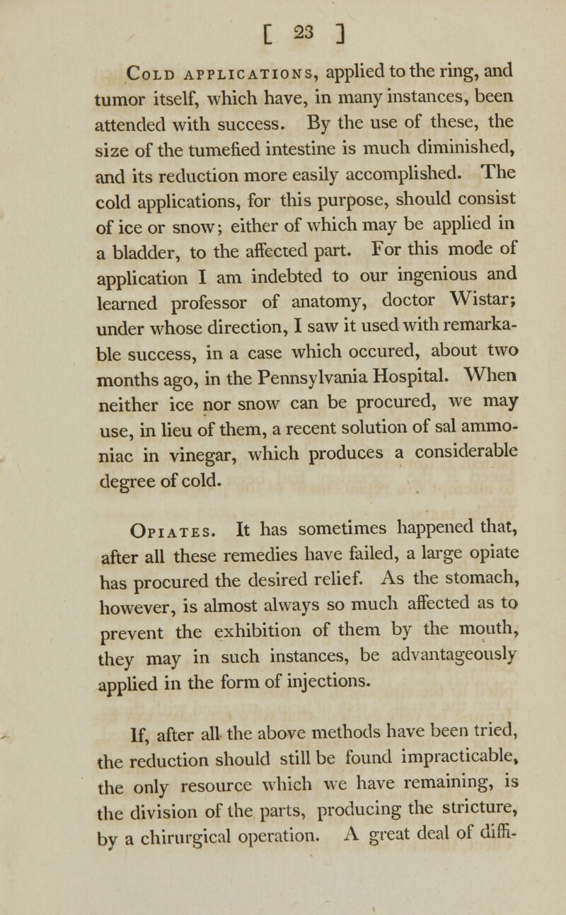 Cold applications, applied to the ring, and tumor itself, which have, in many instances, been attended with success. By the use of these, the size of the tumefied intestine is much diminished, and its reduction more easily accomplished. The cold applications, for this purpose, should consist of ice or snow; either of which may be applied in a bladder, to the affected part. For this mode of application I am indebted to our ingenious and learned professor of anatomy, doctor Wistar; under whose direction, I saw it used with remarka- ble success, in a case which occured, about two months ago, in the Pennsylvania Hospital. When neither ice nor snow can be procured, we may use, in lieu of them, a recent solution of sal ammo- niac in vinegar, which produces a considerable degree of cold. Opiates. It has sometimes happened that, after all these remedies have failed, a large opiate has procured the desired relief. As the stomach, however, is almost always so much affected as to prevent the exhibition of them by the mouth, they may in such instances, be advantageously applied in the form of injections. If, after all the above methods have been tried, the reduction should still be found impracticable, the only resource which we have remaining, is the division of the parts, producing the stricture, by a chirurgical operation. A great deal of difTi-