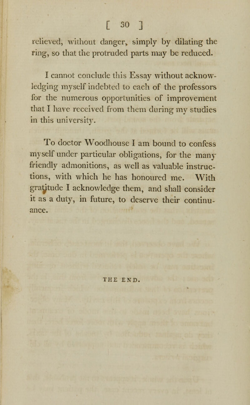 relieved, without danger, simply by dilating the ring, so that the protruded parts may be reduced. I cannot conclude this Essay without acknow- ledging myself indebted to each of the professors for the numerous opportunities of improvement that I have received from them during my studies in this university. To doctor Woodhouse I am bound to confess myself under particular obligations, for the many friendly admonitions, as well as valuable instruc- tions, with which he has honoured me. With graytude I acknowledge them, and shall consider it as a duty, in future, to deserve their continu- ance. THE END.