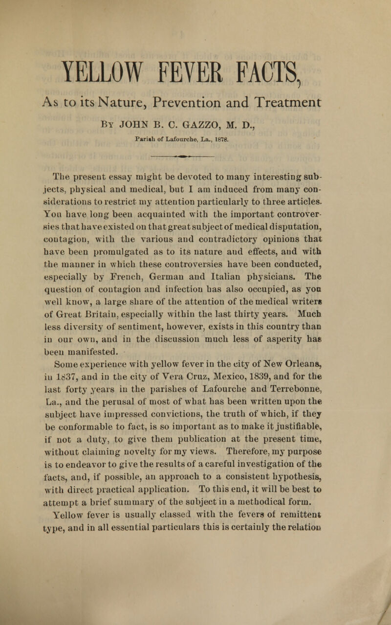 YELLOW FEVER FACTS, As to its Nature, Prevention and Treatment By JOHN B. C. GAZZO, M. D., Parith of Lafourche, La., 1878. The preseut essay might be devoted to many interesting sub- jects, physical and medical, but I am induced from many con- siderations to restrict my attention particularly to three articles. You have long been acquainted with the important controver sies that have existed on that great subject of medical disputation, coutagion, with the various and contradictory opinions that have been promulgated as to its nature aud effects, and with the manner in which these controversies have been conducted, especially by French, German and Italian physicians. The question of coutagion and infection has also occupied, as yon well know, a large share of the attention of the medical writers of Great Britain, especially within the last thirty years. Much less diversity of sentiment, however, exists in this country than in our own, and in the discussion much less of asperity has been manifested. Some experience with yellow fever in the city of New Orleans, in ld37, and in the city of Vera Cruz, Mexico, 1839, and for the last forty years in the parishes of Lafourche and Terrebonne, La., and the perusal of most of what has been written upon the subject have impressed convictions, the truth of which, if they be conformable to fact, is so important as to make it justifiable, if not a duty, to give them publication at the present time, without claiming novelty for my views. Therefore, my purpose is to endeavor to give the results of a careful investigation of the facts, and, if possible, an approach to a consistent hypothesis, with direct practical application. To this end, it will be best to attempt a brief summary of the subject in a methodical form. Yellow fever is usually classed with the fevers of remittent type, and in all essential particulars this is certainly the relation