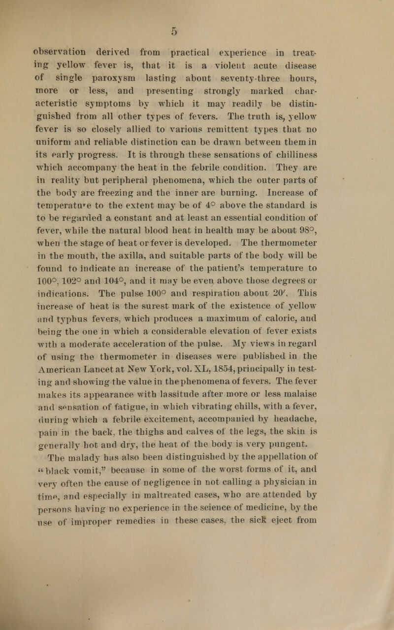 observation derived from practical experience in treat- ing yellow fever is, that it is a violent acute disease of single paroxysm lasting about seventy-three hours, more or less, and presenting strongly marked char- acteristic symptoms by which it may readily be distin- guished from all other types of fevers. The truth is, yellow fever is so closely allied to various remittent types that no uniform and reliable distinction can be drawn between them in its early progress. It is through these sensations of chilliness which accompany the heat in the febrile condition. They are in reality but peripheral phenomena, which the outer parts of the body are freezing and the inner are burning. Increase of temperature to the extent may be of 4° above the standard is to be regarded a constant and at least an essential condition of fever, while the natural blood heat in health may be about 98°, when the stage of heat or fever is developed. The thermometer in the mouth, the axilla, and suitable parts of the body will be found to indicate an increase of the patient's temperature to 100°, 102° and 104°, and it may be even above those degrees or indications. The pulse 100° and respiration about 20', This increase of heat is the surest mark of the existeuce of yellow nnd typhus fevers, which produces a maximum of caloric, and being the one in which a considerable elevation of fever exists with a moderate acceleration of the pulse. My views in regard of using the thermometer in diseases were published in the American Lancet at New York, vol. XL, 1854, principally in test- ing and showing the value in the phenomena of fevers. The fever makes its appearance with lassitude after more or less malaise and sensation of fatigue, in which vibrating chills, with a fever, during which a febrile excitement, accompanied by headache, pain in the back, the thighs and calves of the legs, the skin is generally hot and dry, the heat of the body is very pungent. The malady has also been distinguished by the appellation of » black vomit, because in some of the worst forms of it, and very often the cause of negligence in not calling a physician in tim<\ nnd especially in maltreated cases, who are attended by persons having no experience in the science of medicine, by the use of improper remedies in these cases, the sick eject from