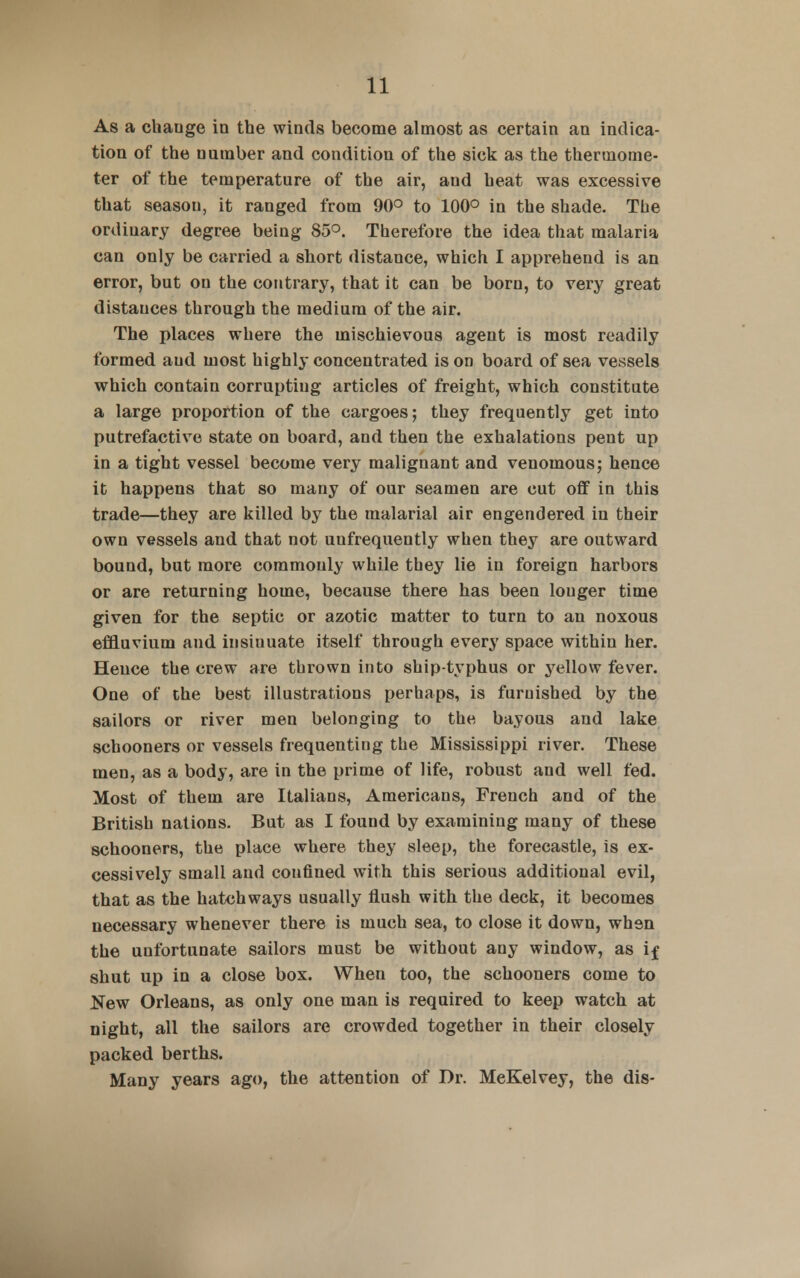 As a chauge in the winds become almost as certain an indica- tion of the uuraber and condition of the sick as the thermome- ter of the temperature of the air, and heat was excessive that season, it ranged from 90° to 100° in the shade. The ordinary degree being 85°. Therefore the idea that malaria can only be carried a short distance, which I apprehend is an error, but on the contrary, that it can be born, to very great distauces through the medium of the air. The places where the mischievous agent is most readily formed aud most highly concentrated is on board of sea vessels which contain corrupting articles of freight, which constitute a large proportion of the cargoes; they frequently get into putrefactive state on board, and then the exhalations pent up in a tight vessel become very malignant and venomous; hence it happens that so many of our seamen are cut off in this trade—they are killed by the malarial air engendered in their own vessels and that not uufrequently when they are outward bound, but more commonly while they lie in foreign harbors or are returning home, because there has been louger time given for the septic or azotic matter to turn to an noxous effluvium and insinuate itself through every space within her. Hence the crew are thrown into ship-typhus or yellow fever. One of the best illustrations perhaps, is furnished by the sailors or river men belonging to the bayous and lake schooners or vessels frequenting the Mississippi river. These men, as a body, are in the prime of life, robust and well fed. Most of them are Italians, Americans, Freuch and of the British nations. But as I found by examining many of these schooners, the place where they sleep, the forecastle, is ex- cessively small aud confined with this serious additional evil, that as the hatchways usually flush with the deck, it becomes necessary whenever there is much sea, to close it down, when the unfortunate sailors must be without any window, as if shut up in a close box. When too, the schooners come to New Orleans, as only one man is required to keep watch at night, all the sailors are crowded together in their closely packed berths. Many years ago, the attention of Dr. MeKelvey, the dis-