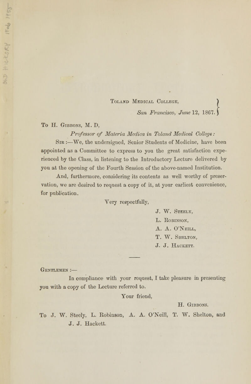 Tolakd Medical College, San Francisco, June 12, 18G7 .1 To H. Gibbons, M. D, Professor of Materia Meclica in Toland Medical College: Sir :—We, the undersigned, Senior Students of Medicine, have been appointed as a Committee to express to you the great satisfaction expe- rienced by the Class, in listening to the Introductory Lecture delivered by you at the opening of the Fourth Session of the above-named Institution. And, furthermore, considering its contents as well worthy of preser- vation, we are desired to request a copy of it, at your earliest convenience, for publication. Yery respectfully, J. W. Steely, L. Robinson, A. A. O'Neill, T. W. Shelton, J. J. Hackett. Gentlemen :— In compliance with your request, I take pleasure in presenting you with a copy of the Lecture referred to. Your friend, H. Gibbons. To J. W. Steely, L. Robinson, A. A. O'Neill, T. W. Shelton, and J. J. Hackett.