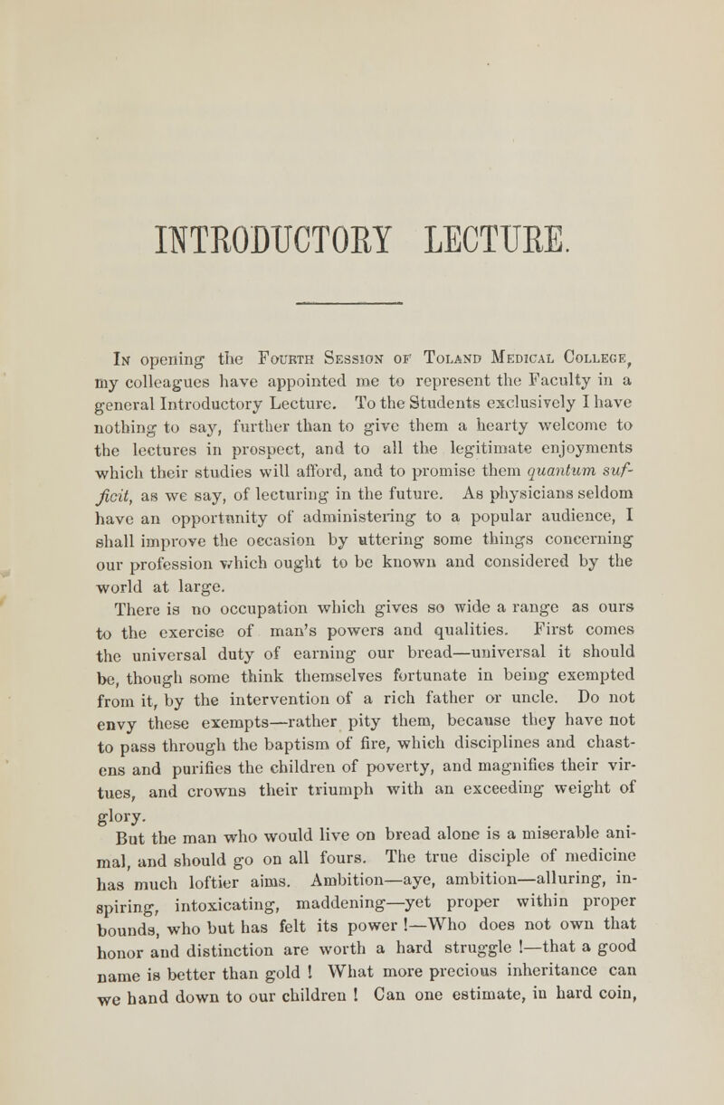 In opening the Fourth Session of Toland Medical College, my colleagues have appointed me to represent the Faculty in a general Introductory Lecture. To the Students exclusively I have nothing to say, further than to give them a hearty welcome to the lectures in prospect, and to all the legitimate enjoyments which their studies will afford, and to promise them quantum suf- ficit, as we say, of lecturing in the future. As physicians seldom have an opportunity of administering to a popular audience, I shall improve the occasion by uttering some things concerning our profession which ought to be known and considered by the world at large. There is no occupation which gives so wide a range as ours to the exercise of man's powers and qualities. First comes the universal duty of earning our bread—universal it should be, though some think themselves fortunate in being exempted from it, by the intervention of a rich father or uncle. Do not envy these exempts—rather pity them, because they have not to pass through the baptism of fire, which disciplines and chast- ens and purifies the children of poverty, and magnifies their vir- tues, and crowns their triumph with an exceeding weight of glory. But the man who would live on bread alone is a miserable ani- mal and should go on all fours. The true disciple of medicine has much loftier aims. Ambition—aye, ambition—alluring, in- spiring, intoxicating, maddening—yet proper within proper bounds, who but has felt its power !—Who does not own that honor and distinction are worth a hard struggle 1—that a good name is better than gold I What more precious inheritance can we hand down to our children ! Can one estimate, in hard coin,