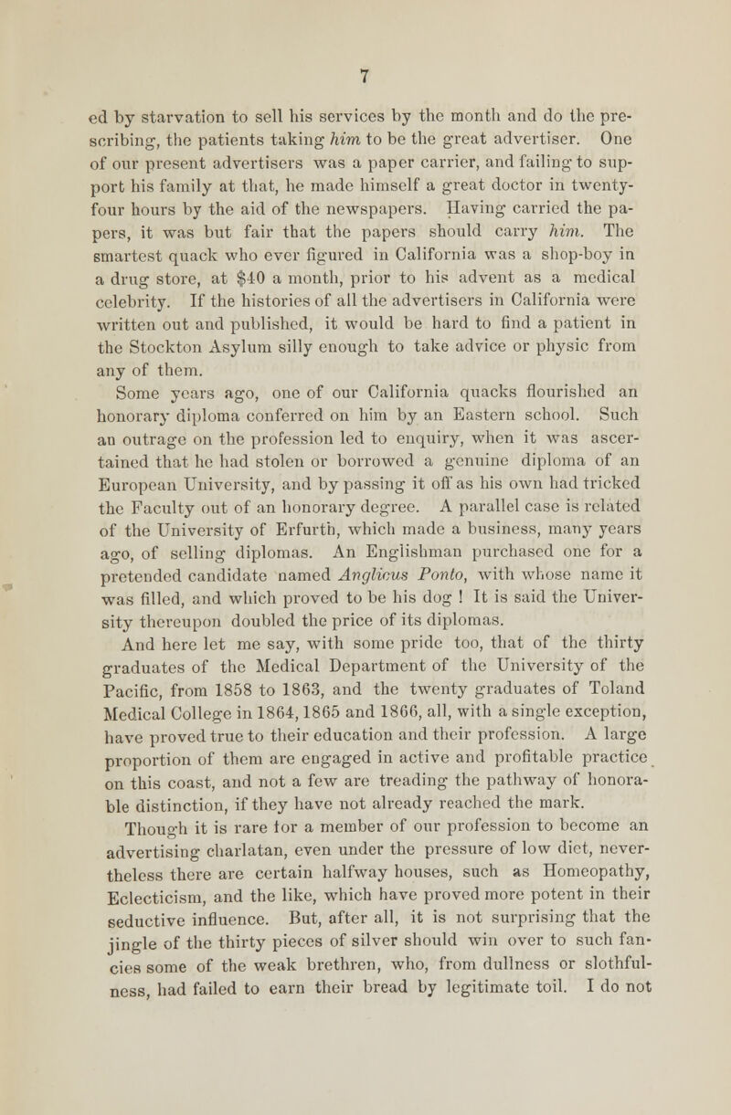 ed by starvation to sell his services by the month and do the pre- scribing, the patients taking him to be the great advertiser. One of our present advertisers was a paper carrier, and failing to sup- port his family at that, he made himself a great doctor in twenty- four hours by the aid of the newspapers. Having carried the pa- pers, it was but fair that the papers should carry him. The smartest quack who ever figured in California was a shop-boy in a drug store, at $40 a month, prior to his advent as a medical celebrity. If the histories of all the advertisers in California were written out and published, it would be hard to find a patient in the Stockton Asylum silly enough to take advice or physic from any of them. Some years ago, one of our California quacks flourished an honorary diploma conferred on him by an Eastern school. Such an outrage on the profession led to enquiry, when it was ascer- tained that he had stolen or borrowed a genuine diploma of an European University, and by passing it off as his own had tricked the Faculty out of an honorary degree. A parallel case is related of the University of Erfurtb, which made a business, many years ago, of selling diplomas. An Englishman purchased one for a pretended candidate named Anglicus Ponto, with whose name it was filled, and which proved to be his dog ! It is said the Univer- sity thereupon doubled the price of its diplomas. And here let me say, with some pride too, that of the thirty graduates of the Medical Department of the University of the Pacific, from 1858 to 1863, and the twenty graduates of Toland Medical College in 1864,1865 and 1866, all, with a single exception, have proved true to their education and their profession. A large proportion of them are engaged in active and profitable practice on this coast, and not a few are treading the pathway of honora- ble distinction, if they have not already reached the mark. Though it is rare lor a member of our profession to become an advertising charlatan, even under the pressure of low diet, never- theless there are certain halfway houses, such as Homeopathy, Eclecticism, and the like, which have proved more potent in their seductive influence. But, after all, it is not surprising that the jingle of the thirty pieces of silver should win over to such fan- cies some of the weak brethren, who, from dullness or slothful- ness, had failed to earn their bread by legitimate toil. I do not