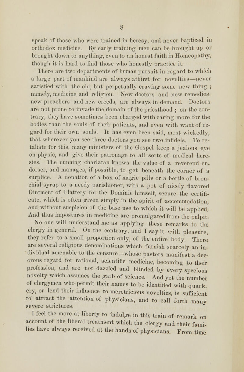 speak of those who were trained in heresy, and never baptized in orthodox medicine. By early training men can be brought up or brought down to anything, even to an honest faith in Homeopathy, though it is hard to find those who honestly practice it. There are two departments of human pursuit in regard to which a large part of mankind are always athirst for novelties—never satisfied with the old, but perpetually craving some new thing ; namely, medicine and religion. New doctors and new remedies, new preachers and new creeds, are always in demand. Doctors are not prone to invade the domain of the priesthood ; on the con- trary, they have sometimes been charged with caring more for the bodies than the souls of their patients, and even with want of re- gard for their own souls. It has even been said, most wickedly, that wherever you see three doctors you see two infidels. To re- taliate for this, many ministers of the Gospel keep a jealous eye on physic, and give their patronage to all sorts of medical here- sies. The cunuing charlatan knows the value of a reverend en- dorser, and manages, if possible, to get beneath the corner of a surplice. A donation of a box of magic pills or a bottle of bron- chial syrup to a needy parishioner, with a pot of nicely flavored Ointment of Flattery for the Dominie himself, secure the certifi- cate, which is often given simply in the spirit of accommodation, and without suspicion of the base use to which it will be applied. And thus impostures in medicine are promulgated from the pulpit. No one will understand me as applying these remarks to the clergy in general. On the contrary, and I say it with pleasure, they refer to a small proportion only, of the entire body. There are several religious denominations which furnish scarcely an in- - dividual amenable to the censure—whose pastors manifest a dec- orous regard for rational, scientific medicine, becoming to their profession, and are not dazzled and blinded by every specious novelty which assumes the garb of science. And yet the number of clergymen who permit their names to be identified with quack, ery, or lend their influence to meretricious novelties, is sufficient to attract the attention of physicians, and to call forth many severe strictures. I feel the more at liberty to indulge in this train of remark on account of the liberal treatment which the clergy and their fami- lies have always received at the hands of physicians. From time