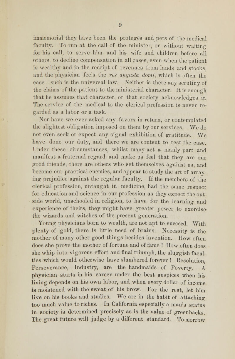 immemorial they have been the protegds and pets of the medical faculty. To run at the call of the minister, or without waiting for his call, to serve him and his wife and children before all others, to decline compensation in all cases, even when the patient is wealthy and in the receipt of revenues from lands and stocks, and the physician feels the res angusta domi, which is often the case—such is the universal law. Neither is there any scrutiny of the claims of the patient to the ministerial character. It is enough that he assumes that character, or that society acknowledges it. The service of the medical to the clerical profession is never re- garded as a labor or a task. Nor have we ever asked any favors in return, or contemplated the slightest obligation imposed on them by our services. We do not even seek or expect any signal exhibition of gratitude. We have done our duty, and there we are content to rest the case. Under these circumstances, whilst many act a manly part and manifest a fraternal regard and make us feel that they are our good friends, there are others who set themselves against us and become our practical enemies, and appear to study the art of array- ing prejudice against the regular faculty. If the members of the clerical profession, untaught in medicine, had the same respect for education and science in our profession as they expect the out- side world, unschooled in religion, to have for the learning and experience of theirs, they might have greater power to exorcise: the wizards and witches of the present generation. Young physicians born to wealth, are not apt to succeed. With plenty of gold, there is little need of brains. Necessity is the mother of many other good things besides invention. How often does she prove the mother of fortune and of fame 1 How often does she whip into vigorous effort and final triumph, the sluggish facul- ties which would otherwise have slumbered forever ! ^Resolution, Perseverance, Industry, are the handmaids of Poverty. A physician starts in his career under the best auspices when his living depends on his own labor, and when every dollar of income is moistened with the sweat of his brow. For the rest, let him live on his books and studies. We are in the habit of attaching too much value to riches. In California especially a man's status in society is determined precisely as is the value of greenbacks. The great future will judge by a different standard. To-morrow