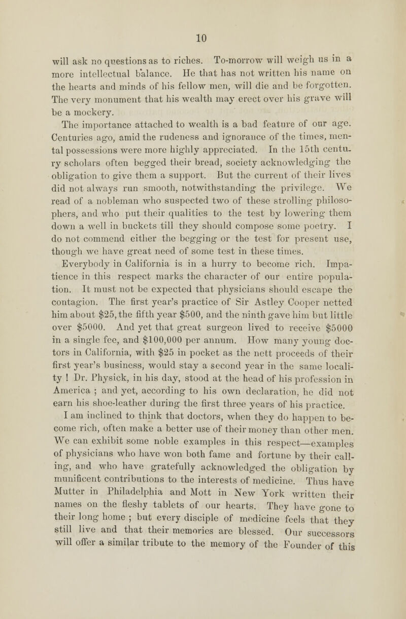 will ask no questions as to riches. To-morrow will weigh us in a more intellectual balance. He that has not written his name on the hearts and minds of his fellow men, will die and be forgotten. The very monument that his wealth may erect over his grave will be a mockery. The importance attached to wealth is a bad feature of our age. Centuries ago, amid the rudeness and ignorance of the times, men- tal possessions were more highly appreciated. In the 15th centu. ry scholars often begged their bread, society acknowledging the obligation to give them a support. But the current of their lives did not always run smooth, notwithstanding the privilege. We read of a nobleman who suspected two of these strolling philoso- phers, and who put their qualities to the test by lowering them down a well in buckets till they should compose some poetry. I do not commend either the begging or the test for present use, though we have great need of some test in these times. Everybody in California is in a hurry to become rich. Impa- tience in this respect marks the character of our entire popula- tion. It must not be expected that physicians should escape the contagion. The first year's practice of Sir Astley Cooper netted him about $25, the fifth year $500, and the ninth gave him but little over $5000. And yet that great surgeon lived to receive $5000 in a single fee, and $100,000 per annum. How many young doc- tors in California, with $25 in pocket as the nett proceeds of their first year's business, would stay a second year in the same locali- ty ! Dr. Physick, in his day, stood at the head of his profession in America ; and yet, according to his own declaration, he did not earn his shoe-leather during the first three years of his practice. I am inclined to think that doctors, when they do happen to be- come rich, often make a better use of their money than other men. We can exhibit some noble examples in this respect examples of physicians who have won both fame and fortune by their call- ing, and who have gratefully acknowledged the obligation by munificent contributions to the interests of medicine. Thus have Mutter in Philadelphia and Mott in New York written their names on the fleshy tablets of our hearts. They have gone to their long home ; but every disciple of medicine feels that they still live and that their memories are blessed. Our successors will offer a similar tribute to the memory of the Founder of this