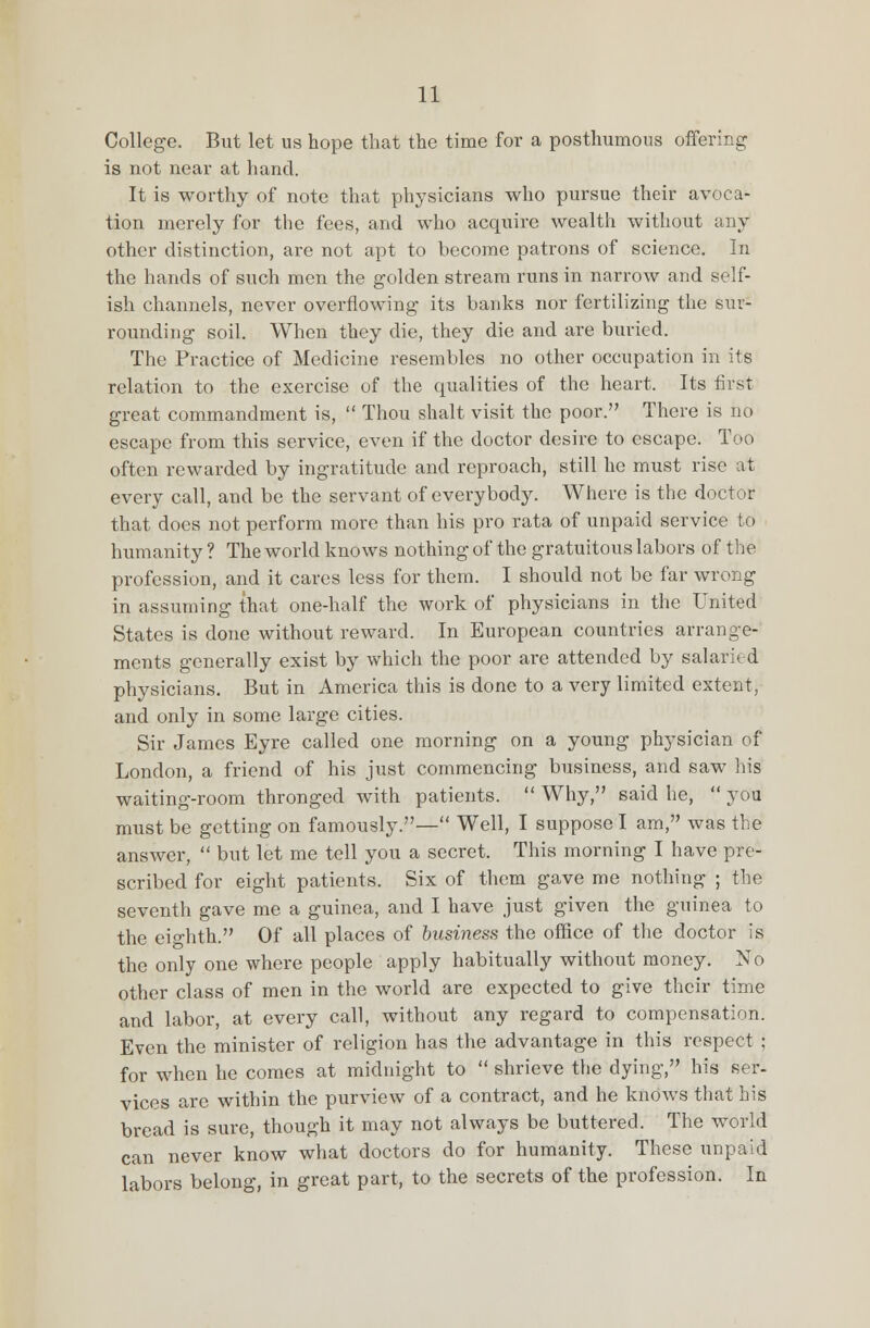 College. But let us hope that the time for a posthumous offering is not near at hand. It is worthy of note that physicians who pursue their avoca- tion merely for the fees, and who acquire wealth without any other distinction, are not apt to become patrons of science. In the hands of such men the golden stream runs in narrow and self- ish channels, never overflowing its banks nor fertilizing the sur- rounding soil. When they die, they die and are buried. The Practice of Medicine resembles no other occupation in its relation to the exercise of the qualities of the heart. Its first great commandment is,  Thou shalt visit the poor. There is no escape from this service, even if the doctor desire to escape. Too often rewarded by ingratitude and reproach, still he must rise at every call, and be the servant of everybody. Where is the doctor- that does not perform more than his pro rata of unpaid service to humanity ? The world knows nothing of the gratuitous labors of the profession, and it cares less for them. I should not be far wrong in assuming that one-half the work of physicians in the United States is done without reward. In European countries arrange- ments generally exist by which the poor are attended by salaried physicians. But in America this is done to a very limited extent, and only in some large cities. Sir James Eyre called one morning on a young physician of London, a friend of his just commencing business, and saw his waiting-room thronged with patients.  Why, said he,  you must be getting on famously.— Well, I suppose I am, was the answer,  but let me tell you a secret. This morning I have pre- scribed for eight patients. Six of them gave me nothing ; the seventh gave me a guinea, and I have just given the guinea to the eighth. Of all places of business the office of the doctor is the only one where people apply habitually without money. No other class of men in the world are expected to give their time and labor, at every call, without any regard to compensation. Even the minister of religion has the advantage in this respect ; for when he comes at midnight to  shrieve the dying, his ser- vices are within the purview of a contract, and he knows that his bread is sure, though it may not always be buttered. The world can never know what doctors do for humanity. These unpaid labors belong, in great part, to the secrets of the profession. In