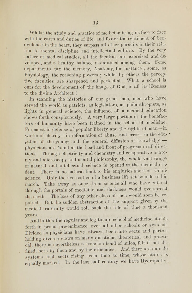 Whilst the study and practice of medicine bring us face to face with the cares and duties of life, and foster the sentiment of ben- evolence in the heart, they surpass all other pursuits in their rela- tion to mental discipline and intellectual culture. By the very nature of medical studies, all the faculties are exercised and de- veloped, and a healthy balance maintained among them. Some departments tax the memory, Anatomy, for instance ; some, as Physiology, the reasoning powers ; whilst by others the percep- tive faculties are sharpened and perfected. What a school is ours for the development of the image of God, in all its likeness to the divine Architect ! In scanning the histories of our great men, men who have served the world as patriots, as legislators, as philanthropists, as lights in general science, the influence of a medical education shows forth conspicuously. A very large portion of the benefac- tors of humanity have been trained in the school of medicine. Foremost in defense of popular liberty and the rights of man—in works of charity—in reformation of abuse and error—in the edu- ' cation of the young and the general diffusion of knowledge,— physicians are found at the head and front of progress in all direc- tions. Through electricity and chemistry and comparative anato- my and microscopy and mental philosophy, the whole vast range of natural and intellectual science is opened to the medical stu- dent. There is no natural limit to his enquiries short of Omni- science. Only the necessities of a business life set bounds to his march. Take away at once from science all who have entered through the portals of medicine, and darkness would overspread the earth. The loss of any other class of men would soon be re- paired. But the sudden abstraction of the support given by the medical fraternity would roll back the tide of time a thousand years. And in this the regular and legitimate school of medicine stands forth in proud pre-eminence over all other schools or systems. Divided as physicians have always been.into sects and parties holding diverse views on many questions, theoretical and practi- cal, there is nevertheless a common bond of union, felt if not de- fined, both by them and by their enemies. And there are outside systems and sects rising from time to time, whose status is equally marked. In the last half century we have Hydropathy,