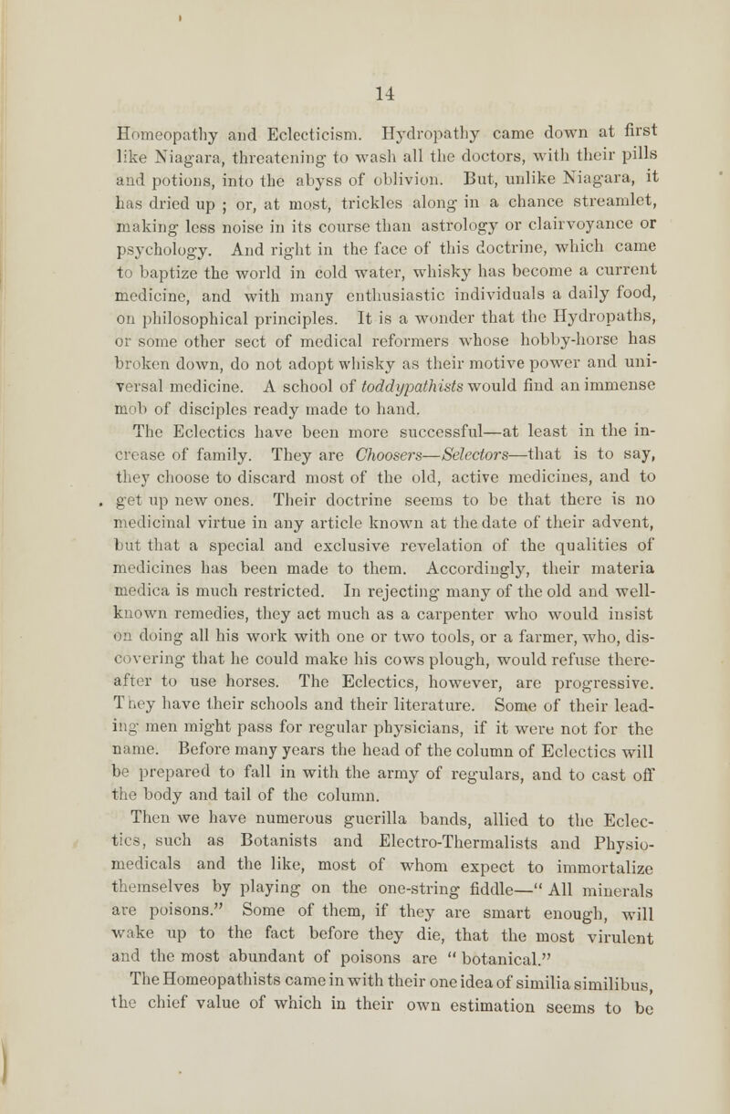 Homeopathy and Eclecticism. Hydropathy came down at first like Niagara, threatening to wash all the doctors, with their pills and potions, into the abyss of oblivion. But, unlike Niagara, it has dried up ; or, at most, trickles along in a chance streamlet, making less noise in its course than astrology or clairvoyance or psychology. And right in the face of this doctrine, which came to baptize the world in cold water, whisky has become a current medicine, and with many enthusiastic individuals a daily food, on philosophical principles. It is a wonder that the Hydropaths, or some other sect of medical reformers whose hobby-horse has broken down, do not adopt whisky as their motive power and uni- versal medicine. A school of toddypathists would find an immense mob of disciples ready made to hand. The Eclectics have been more successful—at least in the in- crease of family. They are Choosers—Selectors—that is to say, they choose to discard most of the old, active medicines, and to get up new ones. Their doctrine seems to be that there is no medicinal virtue in any article known at the date of their advent, but that a special and exclusive revelation of the qualities of medicines has been made to them. Accordingly, their materia medica is much restricted. In rejecting many of the old and well- known remedies, they act much as a carpenter who would insist on doing all his work with one or two tools, or a farmer, who, dis- covering that he could make his cows plough, would refuse there- after to use horses. The Eclectics, however, are progressive. T hey have their schools and their literature. Some of their lead- ing men might pass for regular physicians, if it were not for the name. Before many years the head of the column of Eclectics will be prepared to fall in with the army of regulars, and to cast off the body and tail of the column. Then we have numerous guerilla bands, allied to the Eclec- tics, such as Botanists and Electro-Thermalists and Physio- medicals and the like, most of whom expect to immortalize themselves by playing on the one-string fiddle— All minerals are poisons. Some of them, if they are smart enough, will wake up to the fact before they die, that the most virulent and the most abundant of poisons are  botanical. The Homeopathists came in with their one idea of similia similibus, the chief value of which in their own estimation seems to be