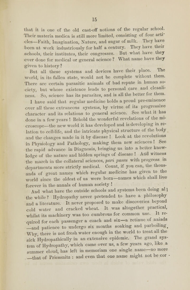 that it is one of the old cast-off notions of the regular school. Their materia medica is still more limited, consisting of four arti- cles—Faith, Imagination, Nature, and sugar of milk. They have been at work industriously for half a century. They have their schools, their institutes, their congresses. But what have they -ever done for medical or general science ? What name have they given to history ? But all these systems and devices have their place. The world, in its fallen state, would not be complete without them. There are certain parasitic animals of bad repute in human so- ciety, but whose existence leads to personal care and cleanli- ness. So, science has its parasites, and is all the better for them. I have said that regular medicine holds a proud pre-eminence over all these extraneous systems, by virtue of its progressive character and its relations to general science. See what it has done in a few years 1 Behold the wonderful revelations of the mi- croscope—the new world it has developed and is developing in re- lation to cell-life, and the intricate physical structure of the body and the changes made in it by disease 1 Look at the revolutions in Physiology and Pathology, making them new sciences ! See the rapid advance in Diagnosis, bringing us into a better know- ledge of the nature and hidden springs of disease 1 And witness the march in the collateral sciences, pari passu with progress in departments more strictly medical. Count, if you can, the thous- ands of great names which regular medicine has given to the world since the oldest of us were born—names which shall live forever in the annals of human society ! And what have the outside schools and systems been doing al l the while ? Hydropathy never pretended to have a philosophy and a literature. It never proposed to make discoveries beyond cold water and cracked wheat. It was altogether practical, whilst its machinery was too cumbrous for common use. It re- quired for each passenger a coach and six—a retinue of naiads —and patience to undergo six months soaking and parboiling > Why, there is not fresh water enough in the world to treat all the sick Hydropathically in an extensive epidemic. The grand sys- tem of Hydropathy, which came over us, a few years ago, like a summer cloud, has left in memoriam one single name—no more —that of Priessnitz : and even that one name might not be cor -