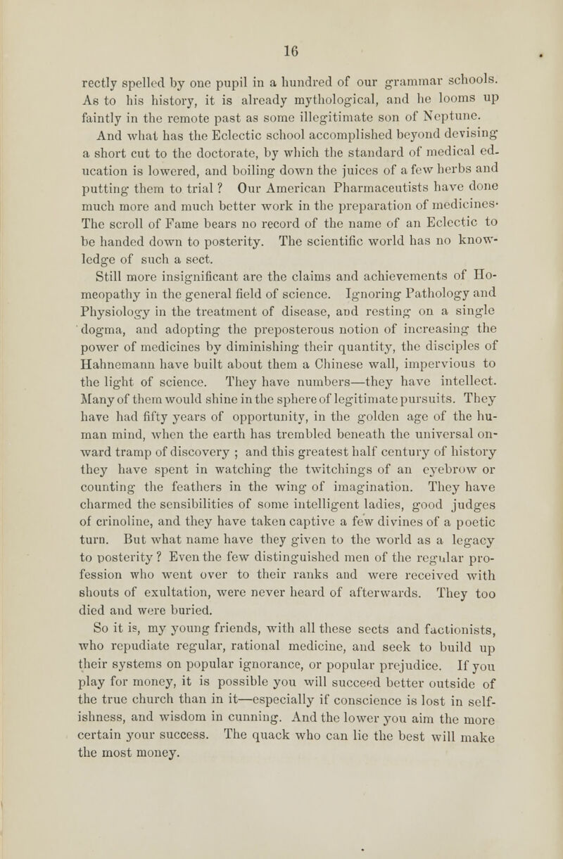 rectly spelled by one pupil in a hundred of our grammar schools. As to his history, it is already mythological, and he looms up faintly in the remote past as some illegitimate son of Neptune. And what has the Eclectic school accomplished beyond devising a short cut to the doctorate, by which the standard of medical ed- ucation is lowered, and boiling down the juices of a few herbs and putting them to trial ? Our American Pharmaceutists have done much more and much better work in the preparation of medicines- The scroll of Fame bears no record of the name of an Eclectic to be handed down to posterity. The scientific world has no know- ledge of such a sect. Still more insignificant are the claims and achievements of Ho- meopathy in the general field of science. Ignoring Pathology and Physiology in the treatment of disease, and resting on a single dogma, and adopting the preposterous notion of increasing the power of medicines by diminishing their quantity, the disciples of Hahnemann have built about them a Chinese wall, impervious to the light of science. They have numbers—they have intellect. Many of them would shine in the sphere of legitimate pursuits. They have had fifty years of opportunity, in the golden age of the hu- man mind, when the earth has trembled beneath the universal on- ward tramp of discovery ; and this greatest half century of history they have spent in watching the twitchings of an eyebrow or counting the feathers in the wing of imagination. They have charmed the sensibilities of some intelligent ladies, good judges of crinoline, and they have taken captive a few divines of a poetic turn. But what name have they given to the world as a legacy to posterity? Even the few distinguished men of the regular pro- fession who went over to their ranks and were received with shouts of exultation, were never heard of afterwards. They too died and were buried. So it is, my young friends, with all these sects and factionists, who repudiate regular, rational medicine, and seek to build up their systems on popular ignorance, or popular prejudice. If you play for money, it is possible you will succeed better outside of the true church than in it—especially if conscience is lost in self- ishness, and wisdom in cunning. And the lower you aim the more certain your success. The quack who can lie the best will make the most money.