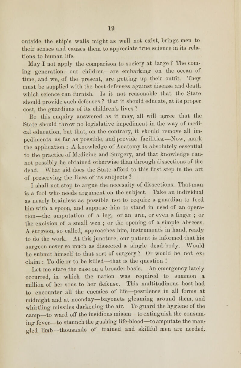 outside the ship's walls might as well not exist, brings men to their senses and causes them to appreciate true science in its rela- tions to human life. May I not apply the comparison to society at large ? The com- ing generation—our children—are embarking on the ocean of time, and we, of the present, are getting up their outfit. They must be supplied with the best defenses against disease and death which science can furnish. Is it not reasonable that the State should provide such defenses ? that it should educate, at its proper cost, the guardians of its children's lives ? Be this enquiry answered as it may, all will agree that the State should throw no legislative impediment in the way of medi- cal education, but that, on the contrary, it should remove all im- pediments as far as possible, and provide facilities.—Now, mark the application : A knowledge of Anatomy is absolutely essential to the practice of Medicine and Surgery, and that knowledge can- not possibly be obtained otherwise than through dissections of the dead. What aid does the State afford to this first step in the art of preserving the lives of its subjects ? I shall not stop to argue the necessity of dissections. That man is a fool who needs argument on the subject. Take an individual as nearly brainless as possible not to require a guardian to feed him with a spoon, and suppose him to stand in need of an opera- tion—the amputation of a leg, or an arm, or even a finger ; or the excision of a small wen ; or the opening of a simple abscess. A surgeon, so called, approaches him, instruments in hand, ready to do the work. At this juncture, our patient is informed that his surgeon never so much as dissected a single dead body. Would he submit himself to that sort of surgery ? Or would he not ex- claim : To die or to be killed—that is the question ! Let me state the case on a broader basis. An emergency lately occurred, in which the nation was required to summon a million of her sons to her defense. This multitudinous host had to encounter all the enemies of life—pestilence in all forms at midnight and at noonday—bayonets gleaming around them, and whirtling missiles darkening the air. To guard the hygiene of the camp to ward off the insidious miasm—to extinguish the consum- ing fever—to staunch the gushing life-blood—to amputate the man- gled limb thousands of trained and skillful men are needed.