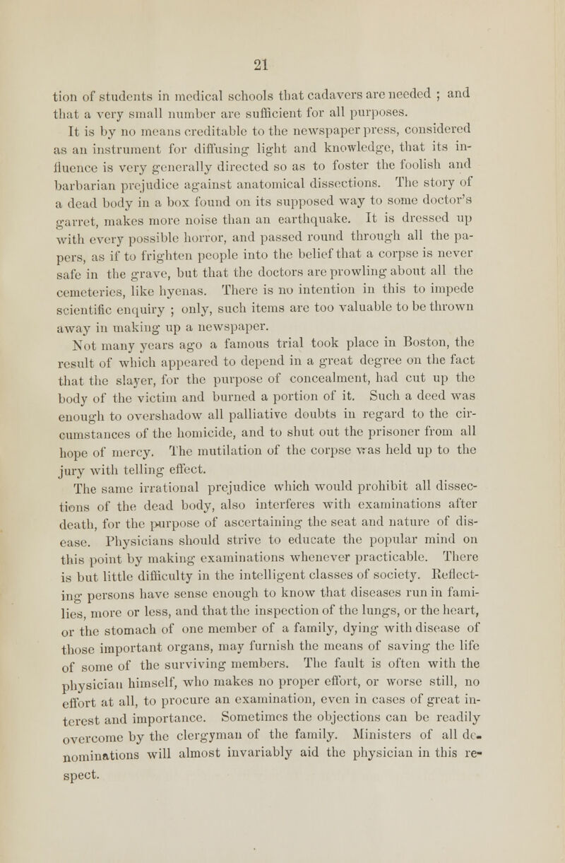 tion of students in medical schools that cadavers are needed ; and that a very small number are sufficient for all purposes. It is by no means creditable to the newspaper press, considered as an instrument for diffusing light and knowledge, that its in- fluence is very generally directed so as to foster the foolish and barbarian prejudice against anatomical dissections. The story of a dead body in a box found on its supposed way to some doctor's garret, makes more noise than an earthquake. It is dressed up with every possible horror, and passed round through all the pa- pers, as if to frighten people into the belief that a corpse is never- safe in the grave, but that the doctors are prowling about all the cemeteries, like hyenas. There is no intention in this to impede scientific enquiry ; only, such items are too valuable to be thrown away in making up a newspaper. Not many years ago a famous trial took place in Boston, the result of which appeared to depend in a great degree on the fact that the slayer, for the purpose of concealment, had cut up the body of the victim and burned a portion of it. Such a deed was enough to overshadow all palliative doubts in regard to the cir- cumstances of the homicide, and to shut out the prisoner from all hope of mercy. The mutilation of the corpse vras held up to the jury with telling effect. The same irrational prejudice which would prohibit all dissec- tions of the dead body, also interferes with examinations after death, for the purpose of ascertaining the seat and nature of dis- ease. Physicians should strive to educate the popular mind on this point by making examinations whenever practicable. There is but little difficulty in the intelligent classes of society. Reflect- ing persons have sense enough to know that diseases run in fami- lies more or less, and that the inspection of the lungs, or the heart, or the stomach of one member of a family, dying with disease of those important organs, may furnish the means of saving the life of some of the surviving members. The fault is often with the physician himself, who makes no proper effort, or worse still, no effort at all, to procure an examination, even in cases of great in- terest and importance. Sometimes the objections can be readily overcome by the clergyman of the family. Ministers of all de- nominations will almost invariably aid the physician in this re- spect.