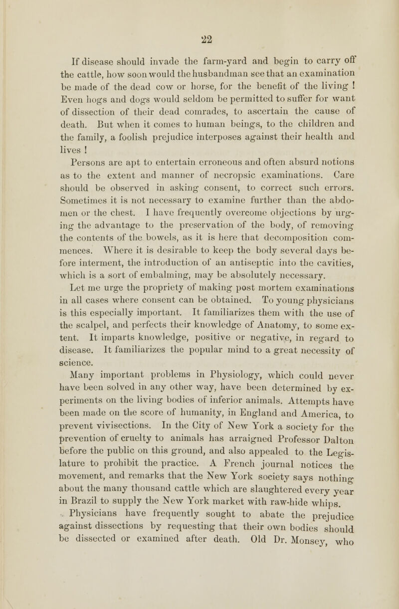 If disease should invade the farm-yard and begin to carry off the cattle, how soon would the husbandman see that an examination be made of the dead cow or horse, for the benefit of the living ! Even hogs and dogs would seldom be permitted to suffer for want of dissection of their dead comrades, to ascertain the cause of death. But when it comes to human beings, to the children and the family, a foolish prejudice interposes against their health and lives 1 Persons are apt to entertain erroneous and often absurd notions as to the extent and manner of necropsic examinations. Care should be observed in asking consent, to correct such errors. Sometimes it is not necessary to examine further than the abdo- men or the chest. I have frequently overcome objections by urg- ing the advantage to the preservation of the body, of removing the contents of the bowels, as it is here that decomposition com- mences. Where it is desirable to keep the body several days be- fore interment, the introduction of an antiseptic into the cavities, which is a sort of embalming, may be absolutely necessary. Let me urge the propriety of making post mortem examinations in all cases where consent can be obtained. To young physicians is this especially important. It familiarizes them with the use of the scalpel, and perfects their knowledge of Anatomy, to some ex- tent. It imparts knowledge, positive or negative, in regard to disease. It familiarizes the popular mind to a great necessity of science. Many important problems in Physiology, which could never have been solved in any other way, have been determined by ex- periments on the living bodies of inferior animals. Attempts have been made on the score of humanity, in England and America to prevent vivisections. In the City of New York a society for the prevention of cruelty to animals has arraigned Professor Dal ton before the public on this ground, and also appealed to the Legis- lature to prohibit the practice. A French journal notices the movement, and remarks that the New York society says nothing about the many thousand cattle which are slaughtered every year in Brazil to supply the New York market with raw-hide whips. Physicians have frequently sought to abate the prejudice against dissections by requesting that their own bodies should be dissected or examined after death. Old Dr. Monsej' who