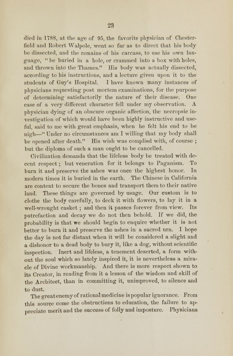 died in 1788, at the age of 95, the favorite physician of Chester- field and Robert Walpole, went so far as to direct that his body be dissected, and the remains of his carcass, to use his own lan- guage,  be buried in a hole, or crammed into a box with holes, and thrown into the Thames. His body was actually dissected, according to his instructions, and a lecture given upon it to the students of Guy's Hospital. I have known many instances of physicians requesting post mortem examinations, for the purpose of determining satisfactorily the nature of their disease. One case of a very different character fell under my observation. A physician dying of an obscure organic affection, the necropsic in- vestigation of which would have been highly instructive and use- ful, said to me with great emphasis, when he felt his end to be nigh— Under no circumstances am I willing that my body shall be opened after death. His wish was complied with, of course ; but the diploma of such a man ought to be cancelled. Civilization demands that the lifeless body be treated with de- cent respect; but veneration for it belongs to Paganism. To burn it and preserve the ashes was once the highest honor. In modern times it is buried in the earth. The Chinese in California are content to secure the bones and transport them to their native land. These things are governed by usage. Our custom is to clothe the body carefully, to deck it with flowers, to lay it in a well-wrought casket ; and then it passes forever from view. Its putrefaction and decay we do not then behold. If we did, the probability is that we should begin to enquire whether it is not better to burn it and preserve the ashes in a sacred urn. I hope the day is not far distant when it will be considered a slight and a dishonor to a dead body to bury it, like a dog, without scientific inspection. Inert and lifeless, a tenement deserted, a form with- out the soul which so lately inspired it, it is nevertheless a mira- cle of Divine workmanship. And there is more respect shown to its Creator, in reading from it a lesson of the wisdom and skill of the Architect, than in committing it, unimproved, to silence and to dust. The great enemy of rational medicine is popular ignorance. From this source come the obstructions to education, the failure to ap- preciate merit and the success of folly and imposture. Physicians