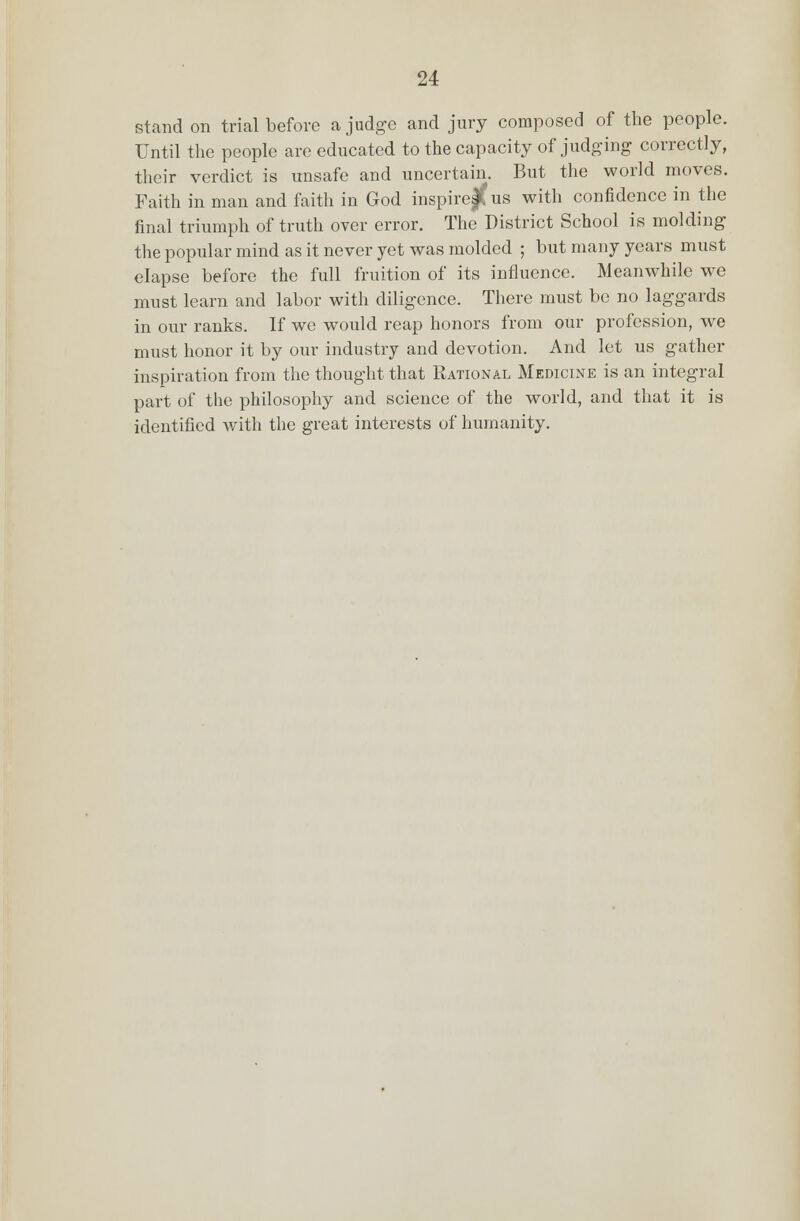 stand on trial before a judge and jury composed of the people. Until the people are educated to the capacity of judging correctly, their verdict is unsafe and uncertain. But the world moves. Faith in man and faith in God inspire j( us with confidence in the final triumph of truth over error. The District School is molding the popular mind as it never yet was molded ; but many years must elapse before the full fruition of its influence. Meanwhile we must learn and labor with diligence. There must be no laggards in our ranks. If we would reap honors from our profession, we must honor it by our industry and devotion. And let us gather inspiration from the thought that Rational Medicine is an integral part of the philosophy and science of the world, and that it is identified with the great interests of humanity.