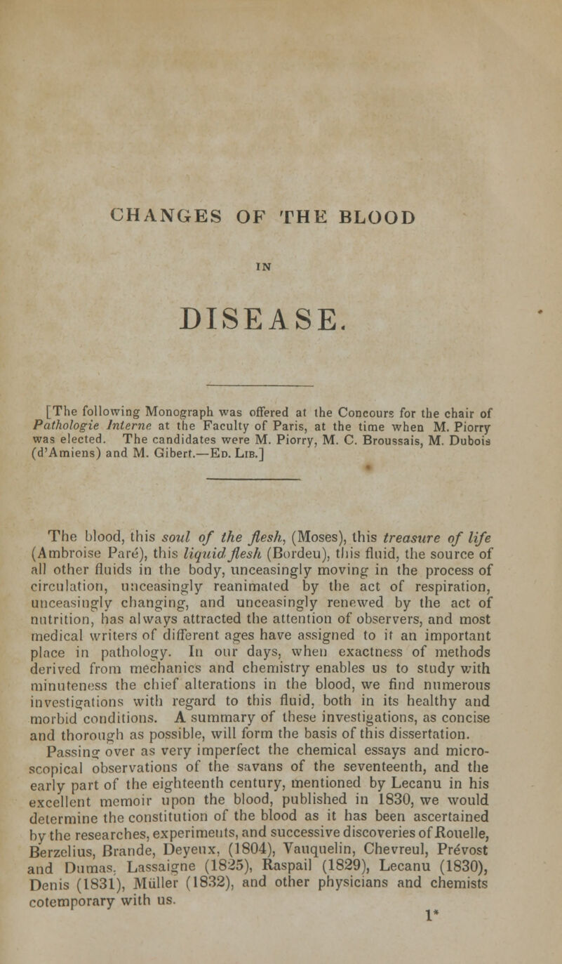 CHANGES OF THE BLOOD IN DISEASE. [The following Monograph was offered at the Concours for the chair of Pathologie Interne, at the Faculty of Paris, at the time when M. Piorry was elected. The candidates were M. Piorry, M. C. Broussais, M. Dubois (d'Amiens) and M. Gibert.—Ed. Lib.] The blood, this soul of the flesh, (Moses), this treasure of life (Ambroise Pare), this liquid flesh (Bordeu), this fluid, the source of all other fluids in the body, unceasingly moving in the process of circulation, unceasingly reanimated by the act of respiration, unceasingly changing, and unceasingly renewed by the act of nutrition, has always attracted the attention of observers, and most medical writers of different ages have assigned to if an important place in pathology. In our days, when exactness of methods derived from mechanics and chemistry enables us to study with minuteness the chief alterations in the blood, we find numerous investigations with regard to this fluid, both in its healthy and morbid conditions. A summary of these investigations, as concise and thorough as possible, will form the basis of this dissertation. Passing over as very imperfect the chemical essays and micro- scopical observations of the savans of the seventeenth, and the early part of the eighteenth century, mentioned by Lecanu in his excellent memoir upon the blood, published in 1830, we would determine the constitution of the blood as it has been ascertained by the researches, experiments, and successive discoveries of Rouelle, Berzelius, Brande, Deyeux, (1804), Vauquelin, Chevreul, Prevost and Dumas. Lassaigne (1825), Raspail (1829), Lecanu (1830), Denis (1831), Muller (1832), and other physicians and chemists cotemporary with us.