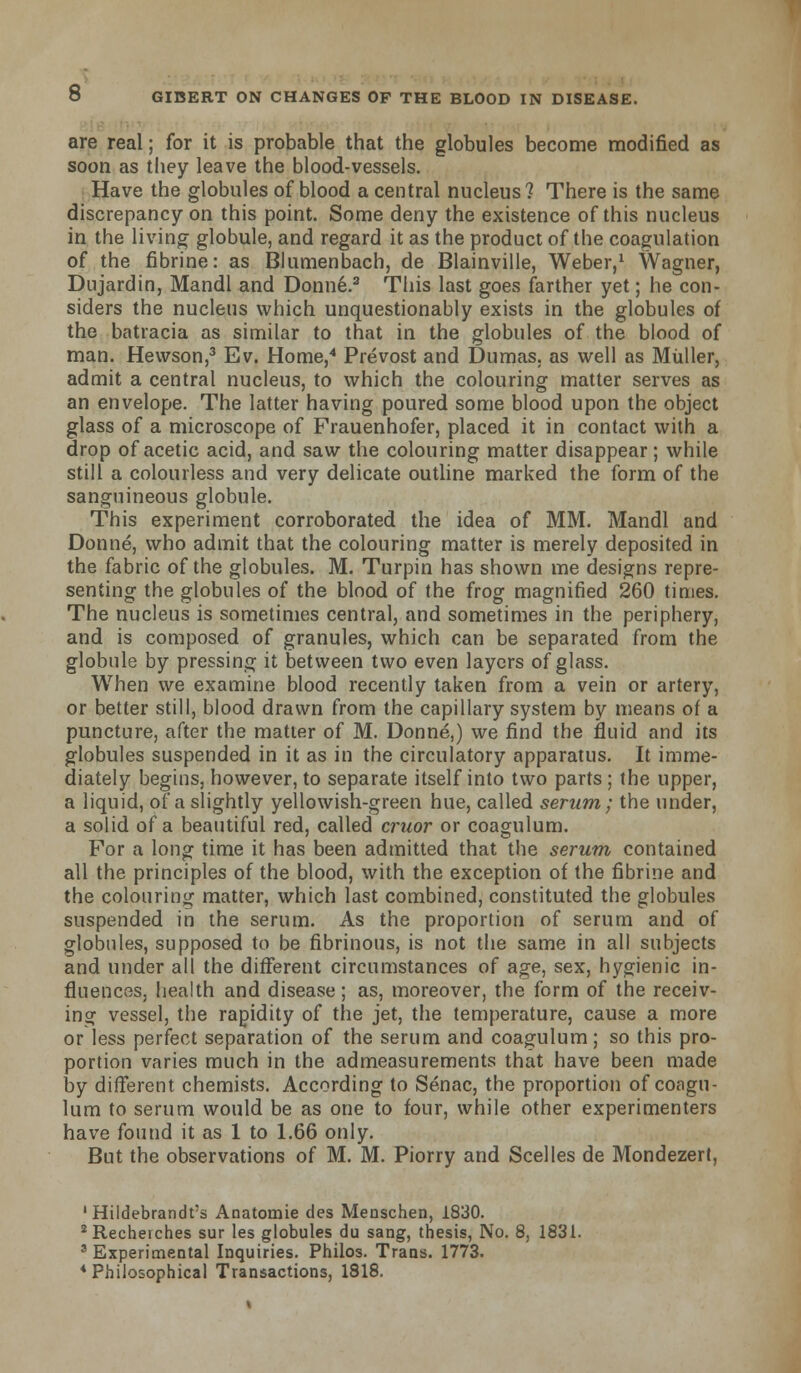 are real; for it is probable that the globules become modified as soon as they leave the blood-vessels. Have the globules of blood a central nucleus? There is the same discrepancy on this point. Some deny the existence of this nucleus in the living globule, and regard it as the product of the coagulation of the fibrine: as Blumenbach, de Blainville, Weber,1 Wagner, Dujardin, Mandl and Donne.2 This last goes farther yet; he con- siders the nucleus which unquestionably exists in the globules of the batracia as similar to that in the globules of the blood of man. Hewson,3 Ev. Home,4 Prevost and Dumas, as well as Muller, admit a central nucleus, to which the colouring matter serves as an envelope. The latter having poured some blood upon the object glass of a microscope of Frauenhofer, placed it in contact with a drop of acetic acid, and saw the colouring matter disappear; while still a colourless and very delicate outline marked the form of the sanguineous globule. This experiment corroborated the idea of MM. Mandl and Donne, who admit that the colouring matter is merely deposited in the fabric of the globules. M. Turpin has shown me designs repre- senting the globules of the blood of the frog magnified 260 times. The nucleus is sometimes central, and sometimes in the periphery, and is composed of granules, which can be separated from the globule by pressing it between two even layers of glass. When we examine blood recently taken from a vein or artery, or better still, blood drawn from the capillary system by means of a puncture, after the matter of M. Donne,) we find the fluid and its globules suspended in it as in the circulatory apparatus. It imme- diately begins, however, to separate itself into two parts ; the upper, a liquid, of a slightly yellowish-green hue, called serum; the under, a solid of a beautiful red, called cruor or coagulum. For a long time it has been admitted that the serum contained all the principles of the blood, with the exception of the fibrine and the colouring matter, which last combined, constituted the globules suspended in the serum. As the proportion of serum and of globules, supposed to be fibrinous, is not the same in all subjects and under all the different circumstances of age, sex, hygienic in- fluences, health and disease; as, moreover, the form of the receiv- ing vessel, the rapidity of the jet, the temperature, cause a more or less perfect separation of the serum and coagulum; so this pro- portion varies much in the admeasurements that have been made by different chemists. According to Senac, the proportion of coagu- lum to serum would be as one to four, while other experimenters have found it as 1 to 1.66 only. But the observations of M. M. Piorry and Scelles de Mondezert, 'Hildebrandt's Anatomie des Menschen, 1830. 2Recherches sur les globules du sang, thesis, No. 8, 1831. 3 Experimental Inquiries. Philos. Trans. 1773. 4 Philosophical Transactions, 1818.