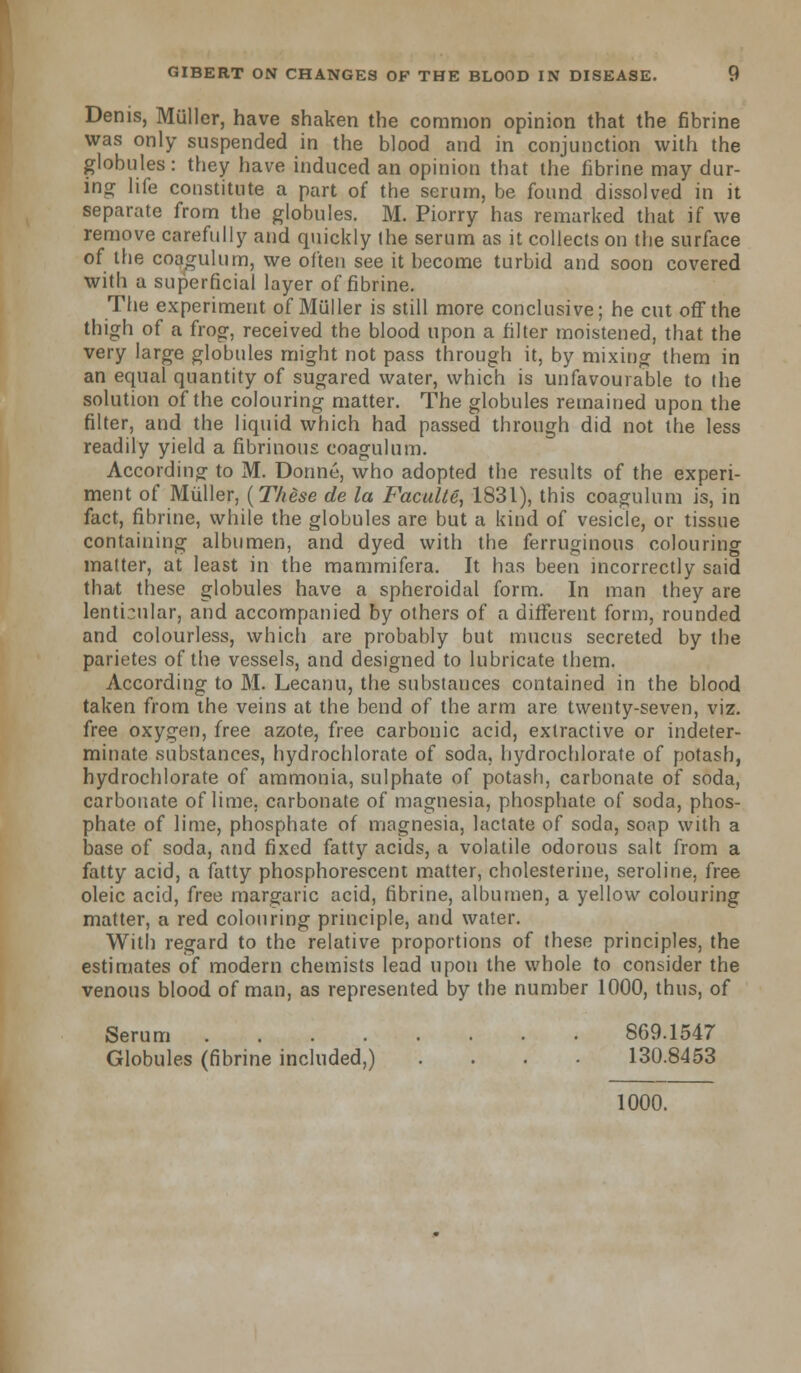 Denis, Miiller, have shaken the common opinion that the fibrine was only suspended in the blood and in conjunction with the globules: they have induced an opinion that the fibrine may dur- ing life constitute a part of the serum, be found dissolved in it separate from the globules. M. Piorry has remarked that if we remove carefully and quickly the serum as it collects on the surface of the coagulum, we often see it become turbid and soon covered with a superficial layer of fibrine. The experiment of Miiller is still more conclusive; he cut off the thigh of a frog, received the blood upon a filter moistened, that the very large globules might not pass through it, by mixing them in an equal quantity of sugared water, which is unfavourable to the solution of the colouring matter. The globules remained upon the filter, and the liquid which had passed through did not the less readily yield a fibrinous coagulum. According to M. Donne, who adopted the results of the experi- ment of Miiller, (These cle la Faculte, 1831), this coagulum is, in fact, fibrine, while the globules are but a kind of vesicle, or tissue containing albumen, and dyed with the ferruginous colouring matter, at least in the mammifera. It has been incorrectly said that these globules have a spheroidal form. In man they are lenticular, and accompanied by others of a different form, rounded and colourless, which are probably but mucus secreted by the parietes of the vessels, and designed to lubricate them. According to M. Lecanu, the substances contained in the blood taken from the veins at the bend of the arm are twenty-seven, viz. free oxygen, free azote, free carbonic acid, extractive or indeter- minate substances, hydrochlorate of soda, hydrochlorate of potash, hydrochlorate of ammonia, sulphate of potash, carbonate of soda, carbonate of lime, carbonate of magnesia, phosphate of soda, phos- phate of lime, phosphate of magnesia, lactate of soda, sonp with a base of soda, and fixed fatty acids, a volatile odorous salt from a fatty acid, a fatty phosphorescent matter, cholesterine, seroline, free oleic acid, free margaric acid, fibrine, albumen, a yellow colouring matter, a red colouring principle, and water. With regard to the relative proportions of these principles, the estimates of modern chemists lead upon the whole to consider the venous blood of man, as represented by the number 1000, thus, of Serum 869.1547 Globules (fibrine included,) .... 130.8453 1000.