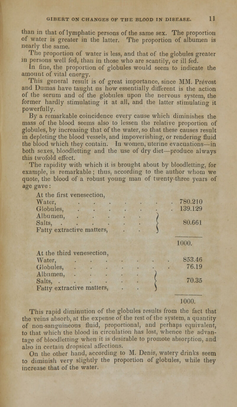 than in that of lymphatic persons of the same sex. The proportion of water is greater in the latter. The proportion of albumen is nearly the same. The proportion of water is less, and that of the globules greater in persons well fed, than in those who are scantily, or ill fed. In fine, the proportion of globules would seem to indicate the amount of vital energy. This general result is of great importance, since MM. Prevost and Dumas have taught ns how essentially different is the action of the serum and of the globules upon the nervous system, the former hardly stimulating it at all, and the latter stimulating it powerfully. By a remarkable coincidence every cause which diminishes the mass of the blood seems also to lessen the relative proportion of globules, by increasing that of the water, so that these causes result in depleting the blood vessels, and impoverishing, or rendering fluid the blood which they contain. In women, uterine evacuations—in both sexes, bloodletting and the use of dry diet—produce always this twofold effect. The rapidity with which it is brought about by bloodletting, for example, is remarkable; thus, according to the author whom we quote, the blood of a robust young man of twenty-three years of age gave: At the first venesection, Water, 780.210 Globules, 139.129 Albumen, ..... ) Salts, [ 80.661 Fatty extractive matters, . . ) 1000. At the third venesection, Water, 853.46 Globules, 76.19 Albumen, ) Salts, > 70.35 Fatty extractive matters, . . ) 1000. This rapid diminution of the globules results from the fact that the veins absorb, at the expense of the rest of the system, a quantity of non-sanguineous fluid, proportional, and perhaps equivalent, to that which the blood in circulation has lost, whence the advan- tage of bloodletting when it is desirable to promote absorption, and also in certain dropsical affections. On the other hand, according to M. Denis, watery drinks seem to diminish very slightly the proportion of globules, while they increase that of the water.