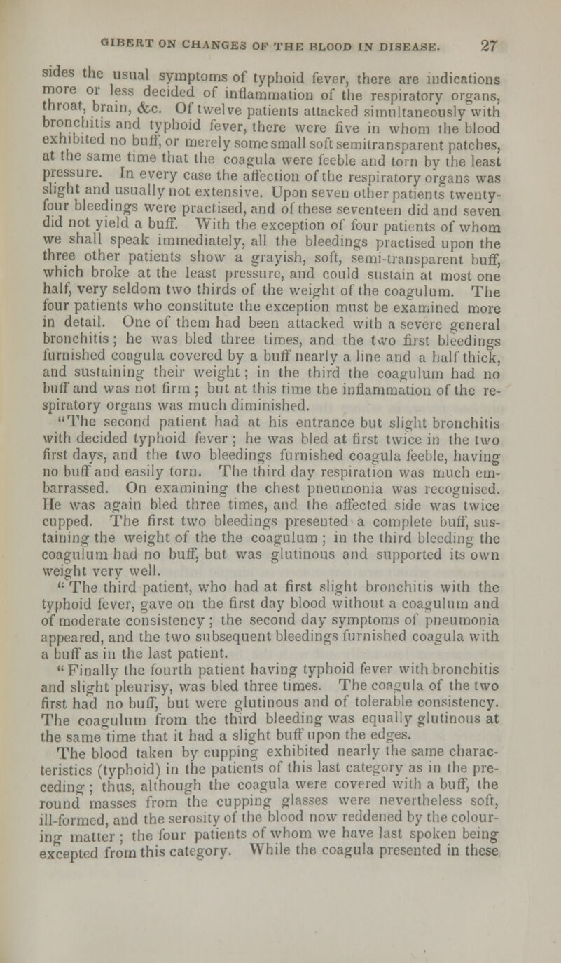 sides the usual symptoms of typhoid fever, there are indications more or less decided of inflammation of the respiratory organs, throat brain, (fee. Of twelve patients attacked simultaneously with bronchitis and typhoid fever, there were five in whom the blood exhibited no buff, or merely some small soft semitransparent patches, at the same time that the coagula were feeble and torn by the least pressure. In every case the affection of the respiratory organs was slight and usually not extensive. Upon seven other patients twenty- four bleedings were practised, and of these seventeen did and seven did not yield a buff. With the exception of four patients of whom we shall speak immediately, all the bleedings practised upon the three other patients show a grayish, soft, semi-transparent buff, which broke at the least pressure, and could sustain at most one half, very seldom two thirds of the weight of the coagulum. The four patients who constitute the exception must be examined more in detail. One of them had been attacked with a severe general bronchitis; he was bled three times, and the two first bleedings furnished coagula covered by a buff nearly a line and a half thick, and sustaining their weight; in the third the coagulum had no buff and was not firm ; but at this time the inflammation of the re- spiratory organs was much diminished. The second patient had at his entrance but slight bronchitis with decided typhoid fever ; he was bled at first twice in the two first days, and the two bleedings furnished coagula feeble, having no buff and easily torn. The third day respiration was much em- barrassed. On examining the chest pneumonia was recognised. He was again bled three times, and the affected side was twice cupped. The first two bleedings presented a complete buff, sus- taining the weight of the the coagulum ; in the third bleeding the coagulum had no buff, but was glutinous and supported its own weight very well.  The third patient, who had at first slight bronchitis with the typhoid fever, gave on the first day blood without a coagulum and of moderate consistency ; the second day symptoms of pneumonia appeared, and the two subsequent bleedings furnished coagula with a buff as in the last patient. Finally the fourth patient having typhoid fever with bronchitis and slight pleurisy, was bled three times. The coagula of the two first had no buff, but were glutinous and of tolerable consistency. The coagulum from the third bleeding was equally glutinous at the same time that it had a slight buff upon the edges. The blood taken by cupping exhibited nearly the same charac- teristics (typhoid) in the patients of this last category as in the pre- ceding ; thus, although the coagula were covered with a buff, the round masses from the cupping glasses were nevertheless soft, ill-formed, and the serosity of the blood now reddened by the colour- ing matter ; the four patients of whom we have last spoken being excepted from this category. While the coagula presented in these