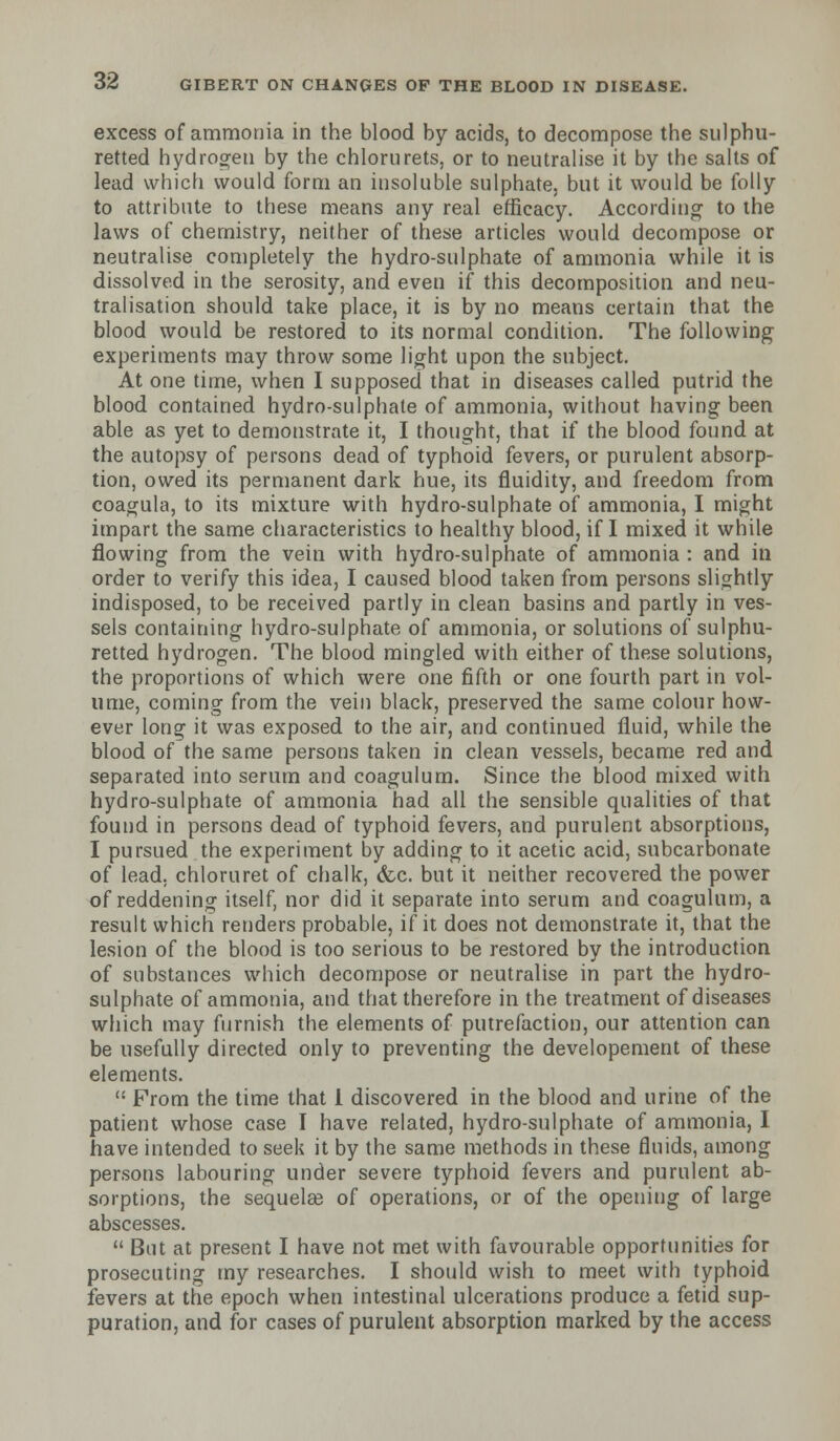 excess of ammonia in the blood by acids, to decompose the sulphu- retted hydrogen by the chlorurets, or to neutralise it by the salts of lead which would form an insoluble sulphate, but it would be folly to attribute to these means any real efficacy. According to the laws of chemistry, neither of these articles would decompose or neutralise completely the hydro-sulphate of ammonia while it is dissolved in the serosity, and even if this decomposition and neu- tralisation should take place, it is by no means certain that the blood would be restored to its normal condition. The following experiments may throw some light upon the subject. At one time, when I supposed that in diseases called putrid the blood contained hydro-sulphate of ammonia, without having been able as yet to demonstrate it, I thought, that if the blood found at the autopsy of persons dead of typhoid fevers, or purulent absorp- tion, owed its permanent dark hue, its fluidity, and freedom from coagula, to its mixture with hydro-sulphate of ammonia, I might impart the same characteristics to healthy blood, if I mixed it while flowing from the vein with hydro-sulphate of ammonia : and in order to verify this idea, I caused blood taken from persons slightly indisposed, to be received partly in clean basins and partly in ves- sels containing hydro-sulphate of ammonia, or solutions of sulphu- retted hydrogen. The blood mingled with either of these solutions, the proportions of which were one fifth or one fourth part in vol- ume, coming from the vein black, preserved the same colour how- ever long it was exposed to the air, and continued fluid, while the blood of the same persons taken in clean vessels, became red and separated into serum and coagulum. Since the blood mixed with hydro-sulphate of ammonia had all the sensible qualities of that found in persons dead of typhoid fevers, and purulent absorptions, I pursued the experiment by adding to it acetic acid, subcarbonate of lead, chloruret of chalk, &c. but it neither recovered the power of reddening itself, nor did it separate into serum and coagulum, a result which renders probable, if it does not demonstrate it, that the lesion of the blood is too serious to be restored by the introduction of substances which decompose or neutralise in part the hydro- sulphate of ammonia, and that therefore in the treatment of diseases which may furnish the elements of putrefaction, our attention can be usefully directed only to preventing the developement of these elements.  From the time that 1 discovered in the blood and urine of the patient whose case I have related, hydro-sulphate of ammonia, I have intended to seek it by the same methods in these fluids, among persons labouring under severe typhoid fevers and purulent ab- sorptions, the sequelee of operations, or of the opening of large abscesses.  But at present I have not met with favourable opportunities for prosecuting my researches. I should wish to meet with typhoid fevers at the epoch when intestinal ulcerations produce a fetid sup- puration, and for cases of purulent absorption marked by the access