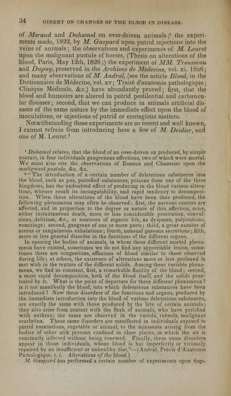 of Morand and Duhamel on over-driven animals;1 the experi- ments made, 1822, by M. Gaspard upon putrid injections into the veins of animals; the observations and experiments of M. Lenret upon the malignant pustule of horses, (Thesis on alterations of the blood, Paris, May 12th, 1826 ;) the experiment of MM. Trousseau and Dujmy, preserved in the Archives de Medecine, vol. xi. 18'46; and many observations of M. Andral, (see the article Blood, in the Dictionnaire de Medecine, vol. xv; Traite d'anatomie pathologique; Clinique Medicale, &c.) have abundantly proved; first, that the blood and humours are altered in putrid pestilential and carbuncu- lar diseases; second, that we can produce in animals artificial dis- eases of the same nature by the immediate effect upon the blood of inoculations, or injections of putrid or contagious matters. Notwithstanding these experiments are so recent and well known, I cannot refrain from introducing here a few of M. Deidier, and one of M. Leuret.2 1 Duhamel relates, that ihe blood of an over-driven ox produced, by simple contact, in four individuals gangrenous affections, two of which were mortal. We must also cite the observations of Esnaux and Chaussier upon the malignant pustule, &c. &c. 2  The introduction of a certain number of deleterious substances into the blood, such as pus, putrefied substances, poisons from one of the three kingdoms, has the undoubted effect of producing in the blood various altera- tions, whence result its incoagulability, and rapid tendency to decomposi- tion. When these alterations of the blood have been thus produced, the following phenomena may often be observed : first, the nervous centres are affected, and in proportion to the degree or nature of this affection, arise, either instantaneous death, more or less considerable prostration, convul- sions, delirium, &c, or neuroses of organic life, as dyspnoea, palpitations, vomitings; second, gangrene of one or more parts; third, a great number of serous or sanguineous exhalations; fourth, unusual gaseous secretions; fifth, more or less general disorder in the functious of the different organs. In opening the bodies of animals, in whom these different morbid pheno- mena have existed, sometimes we do not find any appreciable lesion, some- times there are congestions, effusions of blood similar to those observed during life; at others, the existence of alterations more or less profound is met with in the texture of the different solids. Among these variable pheno- mena, we find as constant, first, a remarkable fluidity of the blood ; second, a more rapid decomposition, both of the blood itself, and the solids pene- trated by it. What is the point of departure for these different phenomena? is it not manifestly the blood, into which deleterious substances have been introduced? Now these disorders of the functions and organs, produced by the immediate introduction into the blood of various deleterious substances, are exactly the same with those produced by the bite of certain animals; they also arise from contact with the flesh of animals, who have perished with anthrax; the same are observed in the variola, rubeola, malignant scarlatina. These same disorders are manifested in individuals exposed to putrid emanations, vegetable or animal, to the miasmata arising from tiie bodies of other sick persons confined in close places, in which the air is constantly infected without being renewed. Finally, these same disorders appear in those individuals, whose blood is but imperfectly or viciously repaired by an insufficient or unhealthy diet.—(Andral, Precis d'Anatomie Pathologique, t. i. Alterations of the blood.) M. Gaspard has performed a certain number of experiments upon dogs.