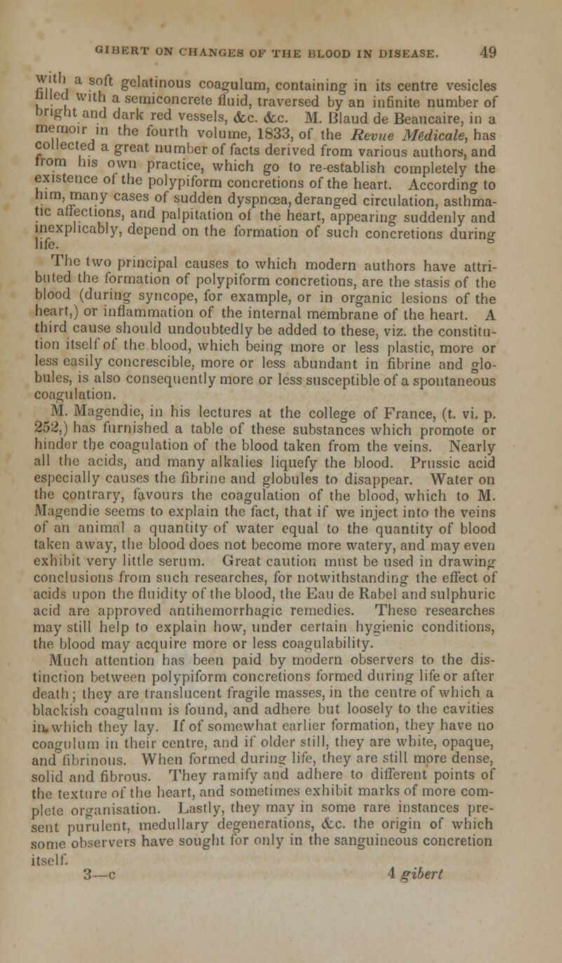 with a soft gelatinous coagulum, containing in its centre vesicles niied with a semiconcrete fluid, traversed by an infinite number of bright and dark red vessels, <fcc. <fcc. M. Blaud de Beaucaire, in a memoir in the fourth volume, 1833, of the Revue Mtdicale, has collected a great number of facts derived from various authors, and from his own practice, which go to re-establish completely the existence of the polypiform concretions of the heart. According to him, many cases of sudden dyspnoea, deranged circulation, asthma- tic affections, and palpitation of the heart, appearing suddenly and inexplicably, depend on the formation of such concretions durino- life. ° The two principal causes to which modern authors have attri- buted the formation of polypiform concretions, are the stasis of the blood (during syncope, for example, or in organic lesions of the heart,) or inflammation of the internal membrane of the heart. A third cause should undoubtedly be added to these, viz. the constitu- tion itself of the blood, which being more or less plastic, more or less easily concrescible, more or less abundant in fibrine and glo- bules, is also consequently more or less susceptible of a spontaneous coagulation. M. Magendie, in his lectures at the college of France, (t. vi. p. 252,) has furnished a table of these substances which promote or hinder the coagulation of the blood taken from the veins. Nearly all the acids, and many alkalies liquefy the blood. Prussic acid especially causes the fibrine and globules to disappear. Water on the contrary, favours the coagulation of the blood, which to M. Magendie seems to explain the fact, that if we inject into the veins of an animal a quantity of water equal to the quantity of blood taken away, the blood does not become more watery, and may even exhibit very little serum. Great caution must be used in drawing conclusions from such researches, for notwithstanding the effect of acids upon the fluidity of the blood, the Eau de Rabel and sulphuric acid are approved antihemorrhagic remedies. These researches may still help to explain how, under certain hygienic conditions, the blood may acquire more or less coagulability. Much attention has been paid by modern observers to the dis- tinction between polypiform concretions formed during life or after death ; they are translucent fragile masses, in the centre of which a blackish coagulum is found, and adhere but loosely to the cavities in. which they lay. If of somewhat earlier formation, they have no coagulum in their centre, and if older still, they are white, opaque, and fibrinous. When formed during life, they are still more dense, solid and fibrous. They ramify and adhere to different points of the texture of the heart, and sometimes exhibit marks of more com- plete organisation. Lastly, they may in some rare instances pre- sent purulent, medullary degenerations, &c. the origin of which some observers have sought for only in the sanguineous concretion itself. 3—c 4 gibert