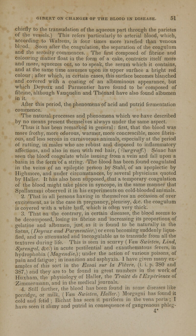 chiefly to the transudation of the aqueous part through the parietes of the vessels.) This refers particularly to arterial blood, which, according to Walreus, is four times more rarefied than venous blood. Soon after the coagulation, the separation of the coagulum and the scrosity commences. The first composed of fibrine and colouring matter float in the form of a cake, contracts itself more and more, squeezes out, so to speak, the serum which it contains, and at the same time assumes upon its upper surface a bright red colour ; after which, in certain cases, this surface becomes blanched and covered with a coating of an albuminous appearance, but which Deyeux and Parmentier have found to be composed of fibrine, although Vauquelin and Thenard have also found albumen in it. After this period, the phenomena of acid and putrid fermentation commence. The natural processes and phenomena which we have described by no means present themselves always under the same aspect. Thus it has been remarked in general: first, that the blood was more frothy, more odorous, warmer, more concrescible, more fibrin- ous, and less serous in carnivorous animals, especially at the period of rutting, in males who are robust and disposed to inflammatory affections, and also in men with red hair, (ilurgraff.) Senac has seen the blood coagulate while issuing from a vein and fall upon a basin in the form of a string. The blood has been found coagulated in the veins of an epileptic person by Stahl, of an apoplectic by Highmore, and under circumstances, by several physicians quoted by Haller. It has also been supposed, that a temporary coagulation of the blood might take place in syncope, in the same manner that Spallanzani observed it in his experiments on cold-blooded animals. 2. That in all persons having in themselves an occasion of over excitement, as is the case in pregnancy, pleurisy, &c. the coagulum is covered with a white buff, which is often very thick. 3. That on the contrary, in certain diseases, the blood seems to be decomposed, losing its fibrine and increasing its proportions of gelatine and albumen, just as it is found to be naturally in the fcetus, {Deyeux and Parmentier,) or even becoming suddenly lique- fied, and so attenuated and incoagulable as to transude from all the textures durin° life. This is seen in scurvy (Van Swieten, Lind, Sprengel, &c.) in acute pestilential and exanthematous fevers, in hydrophobia (Magcndie,); under the action of various poisons, of pain and fatigue ; in inanition and asphyxia. I have given many ex- amples of this sort in the Essai sur la Fievre, (t. i. p. 3S0 and 387,) and they are to be found in great numbers in the work of Huxham, the physiology of Haller, the Trait i de VExperience of Zimmermann, and in the medical journals. 4. Still further, the blood has been found in some diseases like porridge, or milk, (Van Swietcn, Haller.) Morgagni has found it cold and fetid; Bichat has seen it purifonn in the vena porta ; I have seen it slimy and putrid in consequence of gangrenous phleg- 4*