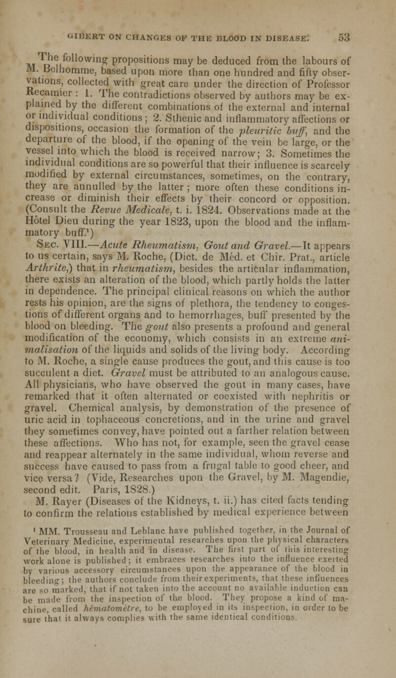 M^1(r following propositions may be deduced from the labours of M. Belhomme, based upon more than one hundred and fifty obser- vations, collected with great care under the direction of Professor Recamier : 1. The contradictions observed by authors may be ex- plained by the different combinations of the external and internal or individual conditions ; 2. Sthenic and inflammatory affections or dispositions, occasion the formation of the pleuritic buff, and the departure of the blood, if the opening of the vein be large, or the vessel into which the blood is received narrow; 3. Sometimes the individual conditions are so powerful that their influence is scarcely modified by external circumstances, sometimes, on the contrary, they are annulled by the latter ; more often these conditions in- crease or diminish their effects by their concord or opposition. (Consult the Revue Medicate, t. i. 1824. Observations made at the Hotel Dieu during the year 1823, upon the blood and the inflam- matory buff.') Sec. VIII.—Acute Rheumatism. Gout and Gravel.— It appears to us certain, says M. Roche, (Diet, de Med. et Chir. Prat., article Arthrite,) that in rheumatism, besides the articular inflammation, there exists an alteration of the blood, which partly holds the latter in dependence. The principal clinical reasons on which the author rests his opinion, are the signs of plethora, the tendency to conges- tions of different organs and to hemorrhages, buff presented by the blood on bleeding. The gout also presents a profound and general modification of the economy, which consists in an extreme ani- malisation of the liquids and solids of the living body. According to M. Roche, a single cause produces the gout, and this cause is too succulent a diet. Gravel must be attributed to an analogous cause. All physicians, who have observed the gout in many cases, have remarked that it often alternated or coexisted with nephritis or gravel. Chemical analysis, by demonstration of the presence of uric acid in tophaceous concretions, and in the urine and gravel they sometimes convey, have pointed out a farther relation between these affections. Who has not, for example, seen the gravel cease and reappear alternately in the same individual, whom reverse and success have caused to pass from a frugal table to good cheer, and vice versa? (Vide, Researches upon the Gravel, by M. Magendie, second edit. Paris, 1S28.) M. Rayer (Diseases of the Kidneys, t. ii.) has cited facts tending to confirm the relations established by medical experience between 1 MM. Trousseau and Leblanc have published together, in the Journal of Veterinary Medicine, experimental researches upon the physical characters of the blood, in health and in disease. The first part of this interesting work alone is published; it embraces researches into the influence exerted by various accessory circumstances upon the appearance of the blood in bleeding; the authors conclude from their experiments, that these influences are so marked, that if not taken into the account no available induction can be made from the inspection of the blood. They propose a kind of ma- chine, called hematomelre, to be employed in its, inspection, in order to be sure thai ii always complies with the same identical conditions.