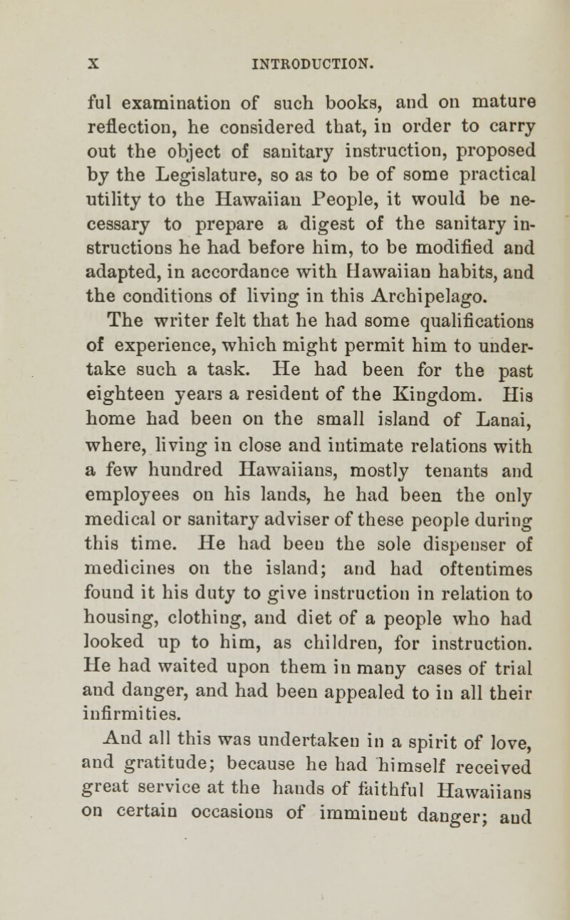 ful examination of such books, and on mature reflection, he considered that, in order to carry out the object of sanitary instruction, proposed by the Legislature, so as to be of some practical utility to the Hawaiian People, it would be ne- cessary to prepare a digest of the sanitary in- structions he had before him, to be modified and adapted, in accordance with Hawaiian habits, and the conditions of living in this Archipelago. The writer felt that he had some qualifications of experience, which might permit him to under- take such a task. He had been for the past eighteen years a resident of the Kingdom. His home had been on the small island of Lanai, where, living in close and intimate relations with a few hundred Hawaiians, mostly tenants and employees on his lands, he had been the only medical or sanitary adviser of these people during this time. He had been the sole dispeuser of medicines on the island; and had oftentimes found it his duty to give instruction in relation to housing, clothing, and diet of a people who had looked up to him, as children, for instruction. He had waited upon them in many cases of trial and danger, and had been appealed to in all their infirmities. And all this was undertaken in a spirit of love, and gratitude; because he had himself received great service at the hands of faithful Hawaiians on certain occasions of immiueut danger; aud