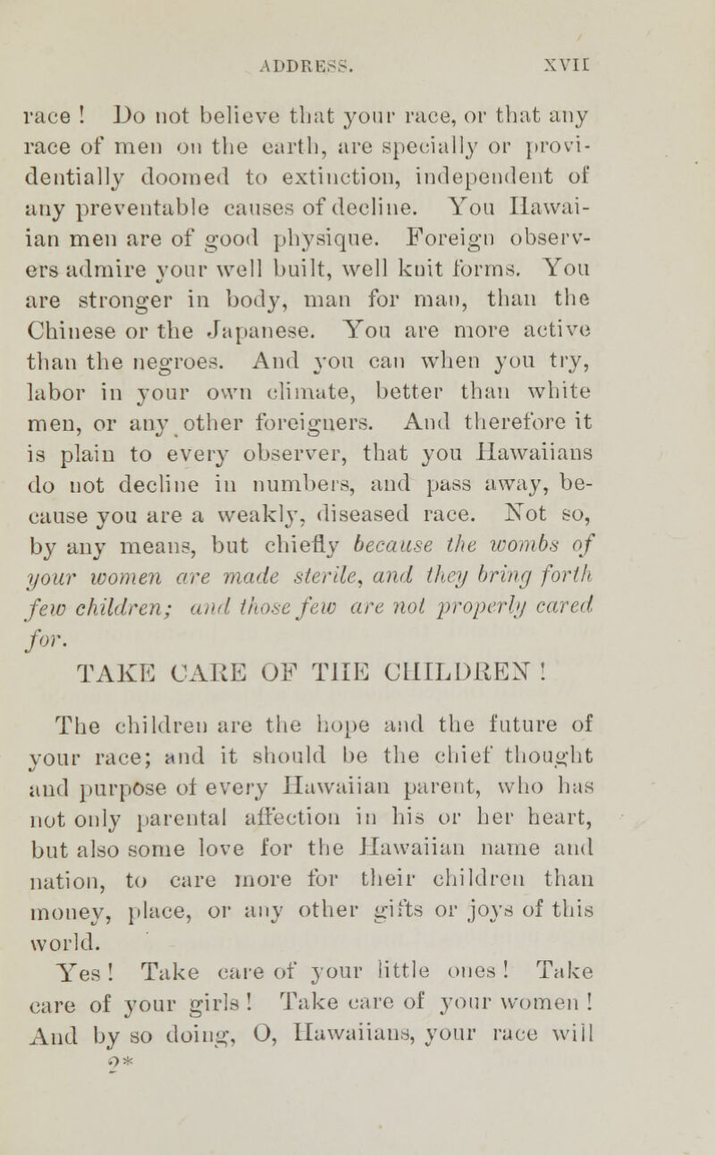 race ! Do not believe that your race, or that any race of men on the earth, are specially or provi- dentially doomed to extinction, independent of uny preventable causes of decline. You Hawai- ian men are of good physique. Foreign observ- ers admire your well built, well kuit forms. You are stronger in body, man for man, than the Chinese or the Japanese. You are more active than the negroes. And you can when you try, labor in your own climate, better than white men, or any other foreigners. And therefore it is plain to every observer, that you llawaiians do not decline in numbers, and pass away, be- cause you are a weakly, diseased race. Not so, by any means, but chiefly because the wombs of your women are made sterile, and they bring forth few children; and those few are not properly cared for. TAKE CARE OF THE CHILDREN ! The children are the hope and the future of your race; and it should be the chief thought and purpose of every Hawaiian parent, who has not only parental affection in his or her heart, but also some love for the Hawaiian name and nation, to care more for their children than money, place, or any other gifts or joys of this world. Yes! Take care of your little ones! Take care of your girls ! Take care of your women ! And by so doing, O, llawaiians, your race will o*