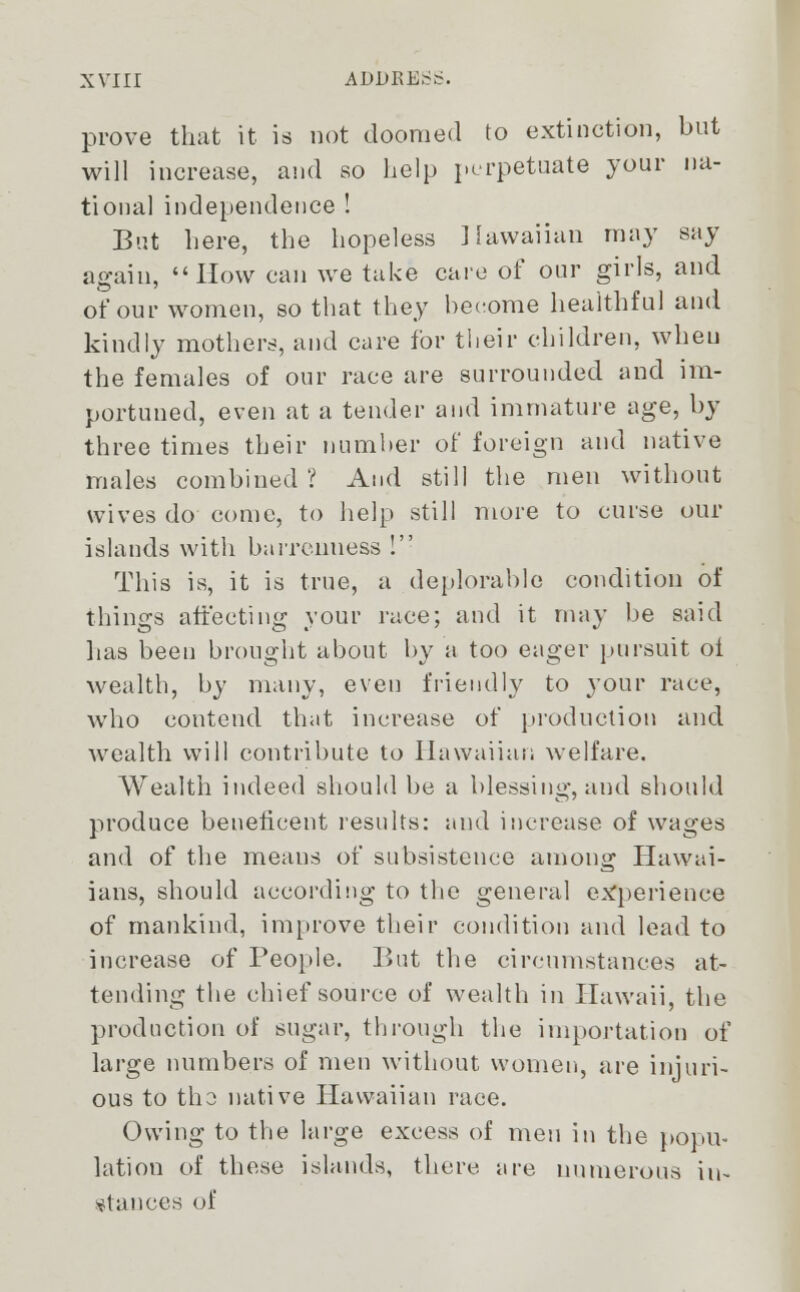 prove that it is not doomed to extinction, but will increase, and so help perpetuate your na- tional independence! But here, the hopeless Hawaiian may say again, How can we take care of our girls, and of our women, so that they become healthful and kindly mothers, and care for their children, wheu the females of our race are surrounded and im- portuned, even at a tender and immature age, by three times their number of foreign and native males combined ? And still the men without wives do come, to help still more to curse our islands with barrenness ! This is, it is true, a deplorable condition of things affecting your race; and it may be said lias been brought about by a too eager pursuit oi wealth, by many, even friendly to your race, who eontend that increase of production and wealth will contribute to Hawaiian welfare. Wealth indeed should be a blessing, and should produce beneficent results: and increase of wages and of the means of subsistence among Hawai- ians, should according to the general experience of mankind, improve their condition and lead to increase of People. But the circumstances at- tending the chief source of wealth in Hawaii, the production of sugar, through the importation of large numbers of men without women, are injuri- ous to tho native Hawaiian race. Owing to the large excess of men in the popu- lation of these islands, there are numerous in- stances of