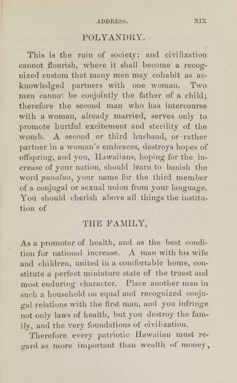 POLYANDRY. This is the ruin of society: and civilization cannot flourish, where it shall become a recog- nized custom that many men may cohabit as ac- knowledged partners with one woman. Two men cannot be conjointly the father of a child; therefore the second man who has intercourse with a woman, already married, serves only to promote hurtful excitement and sterility of the womb. A second or third husband, or 'rather partner in a woman's embraces, destroys hopes of offspring, and you, Hawaiians, hoping for the in- crease of your nation, should learn to banish the word punalua, your name for the third member of a conjugal or sexual union from your language. You should cherish above all things the institu- tion of THE FAMILY, As a promoter of health, and as the best condi- tion for national increase. A man with his wife and children, united in a comfortable home, con- stitute a perfect miniature state of the truest and most enduring character. Place another man in such a household on equal and recognized conju- gal relations with the first man, and you infringe not only laws of health, but you destroy the fam- ily, and the very foundations of civilization. Therefore every patriotic Hawaiian must re- gard as more important than wealth of money,