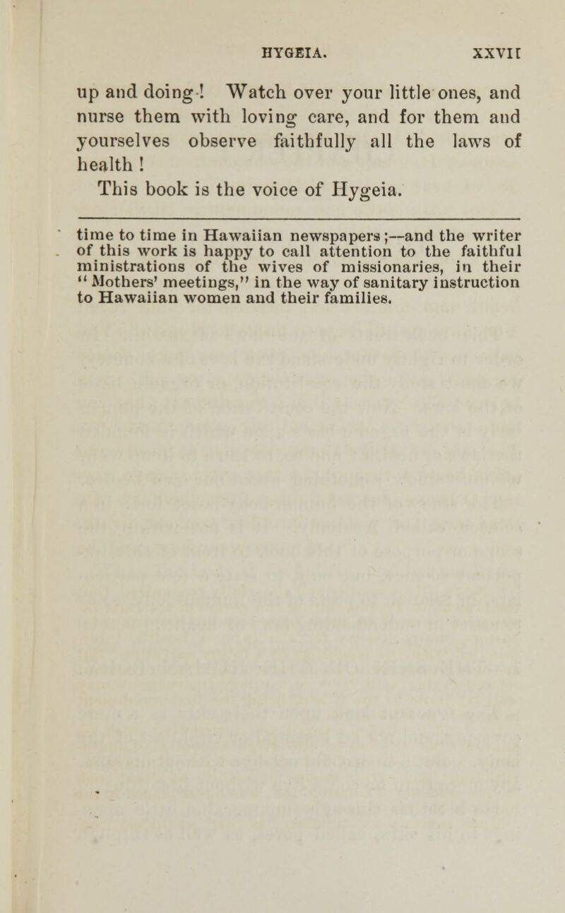 up and doing ! Watch over your little ones, and nurse them with loving care, and for them and yourselves observe faithfully all the laws of health ! This book is the voice of Hygeia. time to time in Hawaiian newspapers;—and the writer of this work is happy to call attention to the faithful ministrations of the wives of missionaries, in their  Mothers' meetings, in the way of sanitary instruction to Hawaiian women and their families.