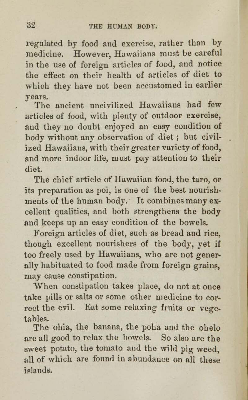 regulated by food and exercise, rather than by medicine. However, Hawaiians must be careful in the use of foreign articles of food, and notice the effect on their health of articles of diet to which they have not been accustomed in earlier years. The ancient uncivilized Hawaiians had few articles of food, with plenty of outdoor exercise, and they no doubt enjoyed an easy condition of body without any observation of diet; but civil- ized Hawaiians, with their greater variety of food, and more indoor life, must pay attention to their diet. The chief article of Hawaiian food, the taro, or its preparation as poi, is one of the best nourish- ments of the human body. It combines many ex- cellent qualities, and both strengthens the body and keeps up an easy condition of the bowels. Foreign articles of diet, such as bread and rice, though excellent nourishers of the body, yet if too freely used by Hawaiians, who are not gener- ally habituated to food made from foreign grains, may cause constipation. When constipation takes place, do not at once take pills or salts or some other medicine to cor- rect the evil. Eat some relaxing fruits or vege- tables. The ohia, the banana, the poha and the ohelo are all good to relax the bowels. So also are the sweet potato, the tomato and the wild pig weed, all of which are found in abundance on all these islauds.