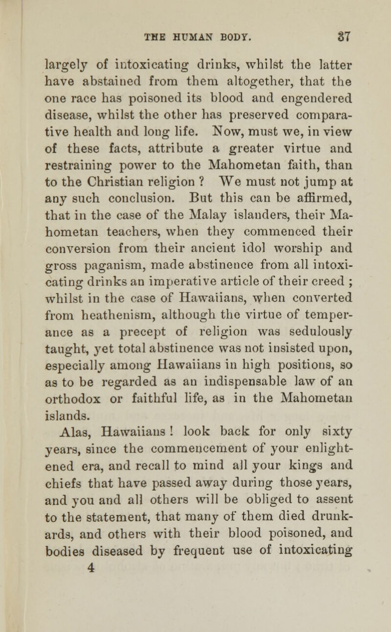 largely of intoxicating drinks, whilst the latter have abstained from them altogether, that the one race has poisoned its blood and engendered disease, whilst the other has preserved compara- tive health and long life. Now, must we, in view of these facts, attribute a greater virtue and restraining power to the Mahometan faith, than to the Christian religion ? We must not jump at any such conclusion. But this can be affirmed, that in the case of the Malay islanders, their Ma- hometan teachers, when they commenced their conversion from their ancient idol worship and gross paganism, made abstinence from all intoxi- cating drinks an imperative article of their creed ; whilst in the case of Hawaiians, when converted from heathenism, although the virtue of temper- ance as a precept of religion was sedulously taught, yet total abstinence was not insisted upon, especially among Hawaiians in high positions, so as to be regarded as an indispensable law of an orthodox or faithful life, as in the Mahometan islands. Alas, Hawaiians! look back for only sixty years, since the commencement of your enlight- ened era, and recall to mind all your kings and chiefs that have passed away during those years, and you and all others will be obliged to assent to the statement, that many of them died drunk- ards, and others with their blood poisoned, and bodies diseased by frequent use of intoxicating 4