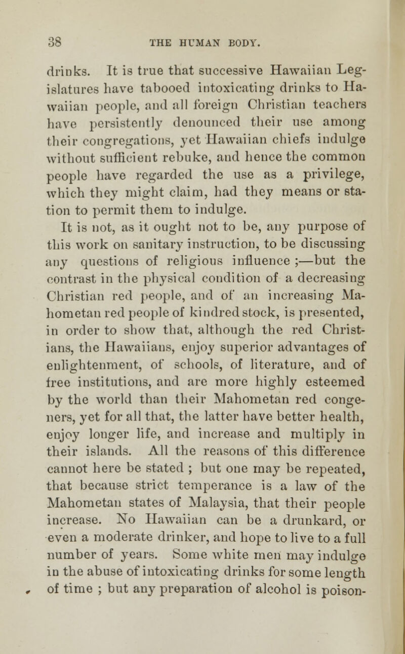 drinks. It is true that successive Hawaiian Leg- islatures have tabooed intoxicating drinks to Ha- waiian people, and all foreign Christian teachers have persistently denounced their use among their congregations, yet Hawaiian chiefs indulge without sufficient rebuke, and hence the common people have regarded the use as a privilege, which they might claim, had they means or sta- tion to permit them to indulge. It is not, as it ought not to be, any purpose of this work on sanitary instruction, to be discussing any questions of religious influence ;—but the contrast in the physical condition of a decreasing Christian red people, and of an increasing Ma- hometan red people of kindred stock, is presented, in order to show that, although the red Christ- ians, the Hawaiiaus, enjoy superior advantages of enlightenment, of schools, of literature, and of free institutions, and are more highly esteemed by the world than their Mahometan red conge- ners, yet for all that, the latter have better health, enjoy longer life, and increase and multiply in their islands. All the reasons of this difference cannot here be stated ; but one may be repeated, that because strict temperance is a law of the Mahometan states of Malaysia, that their people increase. No Hawaiian can be a drunkard, or even a moderate drinker, and hope to live to a full number of years. Some white men may indulge in the abuse of intoxicating drinks for some length of time ; but any preparation of alcohol is poison-