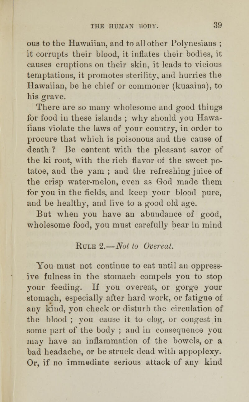 ous to the Hawaiian, and to all other Polynesians ; it corrupts their blood, it inflates their bodies, it causes eruptions on their skin, it leads to vicious temptations, it promotes sterility, and hurries the Hawaiian, be he chief or commoner (kuaaina), to his grave. There are so many wholesome and good things for food in these islands ; why shonld you Hawa- iiaus violate the laws of your country, in order to procure that which is poisonous and the cause of death ? Be content with the pleasant savor of the ki root, with the rich flavor of the sweet po- tatoe, and the yam ; and the refreshing juice of the crisp water-melon, even as God made them for you in the fields, and keep your blood pure, and be healthy, and. live to a good old age. But when you have an abundance of good, wholesome food, you must carefully bear in mind Rule 2.—Not to Overeat. You must not continue to eat until an oppress- ive fulness in the stomach compels you to stop your feeding. If you overeat, or gorge your stomach, especially after hard work, or fatigue of any kind, you check or disturb the circulation of the blood ; you cause it to clog, or congest in some part of the body ; and in consequence you may have an inflammation of the bowels, or a bad headache, or be struck dead with appoplexy. Or, if no immediate serious attack of any kind