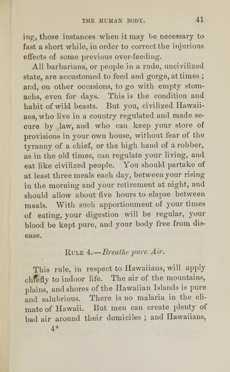 ing, those instances when it may be necessary to fast a short while, in order to correct the injurious effects of some previous over-feeding. All barbarians, or people in a rude, uncivilized state, are accustomed to feed and gorge, at times ; and, on other occasions, to go with empty stom- achs, even for days. This is the condition and habit of wild beasts. But you, civilized Hawaii- ans, who live in a country regulated and made se- cure by law, aud who can keep your store of provisions in your own house, without fear of the tyranny of a chief, or the high hand of a robber, as in the old times, can regulate your living, aud eat like civilized people. You should partake of at least three meals each day, between your rising in the morning and your retirement at night, and should allow about five hours to elapse between meals. With such apportionment of your times of eating, your digestion will be regular, your blood be kept pure, and your body free from dis- ease. Rule 4.—Breathe pure Air. This rule, in respect to Hawaiians, will apply chfefly to indoor life. The air of the mountains, plains, and shores of the Hawaiian Islands is pure and salubrious. There is no malaria in the cli- mate of Hawaii. But men can create plenty of bad air around their domiciles ; and Hawaiians, 4*