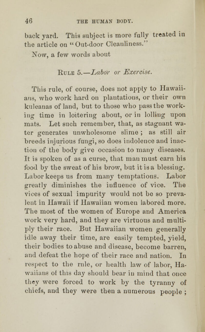 back yard. This subject is more fully treated in the article on Out-door Cleanliness. ISTow, a few words about Rule 5.—Labor or Exercise. This rule, of course, does not apply to Hawaii- ans, who work hard on plantations, or their own kuleanas of land, but to those who pass the work- ing time in loitering about, or in lolling upon mats. Let such remember, that, as stagnant wa- ter generates unwholesome slime ; as still air breeds injurious fungi, so does indolence and inac- tion of the body give occasion to many diseases. It is spoken of as a curse, that man must earn his food by the sweat of his brow, but it is a blessing. Labor keeps us from many temptations. Labor greatly diminishes the iufluence of vice. The vices of sexual impurity would not bo so preva- lent in Hawaii if Hawaiian women labored more. The most of the women of Europe and America work very hard, and they are virtuous and multi- ply their race. But Hawaiian women generally idle away their time, are easily tempted, yield, their bodies to abuse and disease, become barren, and defeat the hope of their race and nation. In respect to the rule, or health law of labor, Ha- waiians of this day should bear in mind that once they were forced to work by the tyranny of chiefs, and they were then a numerous people ;