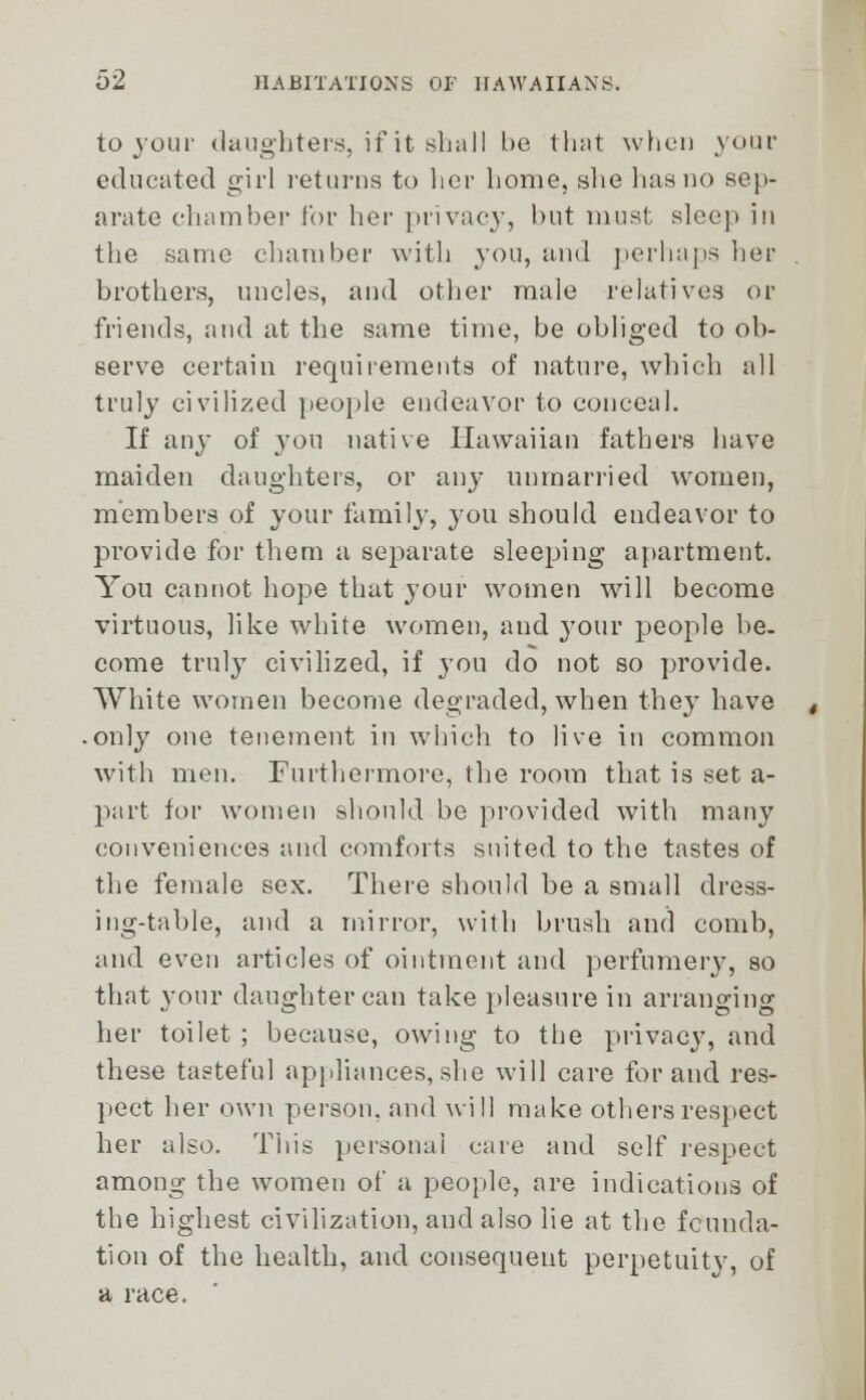 to jour daughters, if it shall be that when v • educated girl returns to her home, she has no sep- arate chamber lor her privacy, but must sleep in the same chamber with you, and perhaps her brothers, uncles, and other male relatives or friends, and at the same time, be obliged to ob- serve certain requirements of nature, which all truly civilized people endeavor to conceal. If any of you native Hawaiian fathers have maiden daughters, or any unmarried women, members of your family, you should endeavor to provide for them a separate sleeping apartment. You cannot hope that your women will become virtuous, like white women, and your people be. come truly civilized, if you do not so provide. White women become degraded, when they have only one tenement in which to live in common with men. Furthermore, the room that is set a- part for women should be provided with many conveniences and comforts suited to the tastes of the female sex. There should be a small dress- ing-table, and a mirror, with brush and comb, and even articles of ointment and perfumery, so that your daughter can take pleasure in arranging her toilet; because, owing to the privacy, and these tasteful appliances,she will care for and res- pect her own person, and will make others respect her also. This personal care and self respect among the women of a people, are indications of the highest civilization, and also lie at the founda- tion of the health, and consequent perpetuity, of a race.