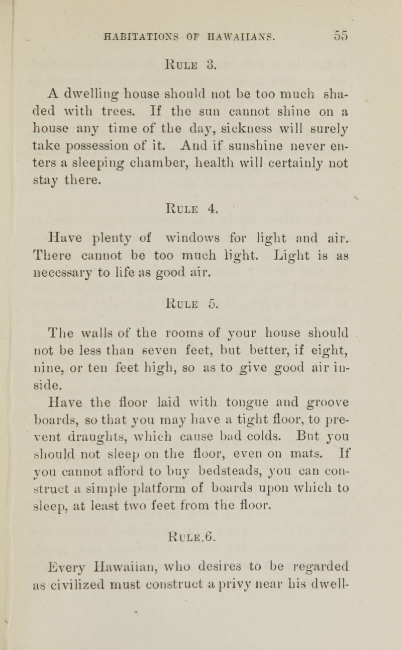 Rule 3. A dwelling house should not he too much sha- ded with trees. If the sun cannot shine on a house any time of the day, sickness will surely take possession of it. And if sunshine never en- ters a sleeping chamber, health will certainly not stay there. Rule 4. Have plenty of windows for light and air. There cannot be too much light. Light is as necessary to life as good air. Rule 5. The walls of the rooms of your house should not be less than seven feet, but better, if eight, nine, or ten feet high, so as to give good air in- side. Have the floor laid with tongue and groove boards, so that you may have a tight floor, to pre- vent draughts, which cause bad colds. But you should not sleep on the floor, even on mats. If you cannot afford to buy bedsteads, you can con- struct a simple platform of boards upon which to sleep, at least two feet from the floor. Rule.G. Every Hawaiian, who desires to be regarded as civilized must construct a privy near his dwell-