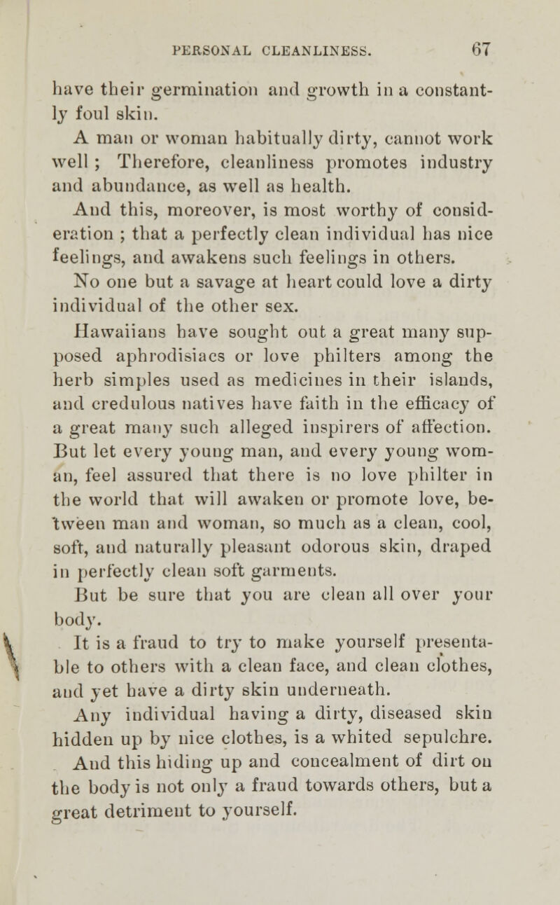 have their germination and growth in a constant- ly foul skin. A man or woman habitually dirty, cannot work well ; Therefore, cleanliness promotes industry and abundance, as well as health. Aud this, moreover, is most worthy of consid- eration ; that a perfectly clean individual has nice feelings, and awakens such feelings in others. No one but a savage at heart could love a dirty individual of the other sex. Hawaiians have sought out a great many sup- posed aphrodisiacs or love philters among the herb simples used as medicines in their islands, and credulous natives have faith in the efficacy of a great many such alleged inspirers of affection. But let every young man, and every young wom- an, feel assured that there is no love philter in the world that will awaken or promote love, be- tween man and woman, so much as a clean, cool, soft, and naturally pleasant odorous skin, draped in perfectly clean soft garments. But be sure that you are clean all over your body. It is a fraud to try to make yourself presenta- ble to others with a clean face, and clean clothes, aud yet have a dirty skin underneath. Any individual having a dirty, diseased skin hidden up by nice clothes, is a whited sepulchre. Aud this hiding up and concealment of dirt on the body is not only a fraud towards others, but a great detriment to yourself.