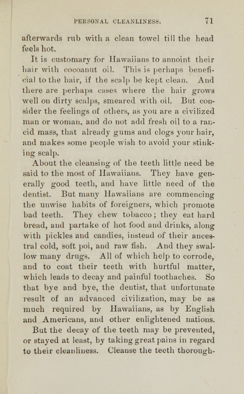 afterwards rub with a clean towel till the head feels hot. It is customary for Havvaiians to annoint their hair with cocoannt oil. This is perhaps benefi- cial to the hair, if the scalp be kept clean. And there are perhaps cases where the hair grows well on dirty scalps, smeared with oil. But con- sider the feelings of others, as you are a civilized man or woman, and do not add fresh oil to a ran- cid mass, that already gums and clogs your hair, and makes some people wish to avoid your stink- ing scalp. About the cleansing of the teeth little need be said to the most of Havvaiians. They have gen- erally good teeth, and have little need of the dentist. But many Havvaiians are commencing the unwise habits of foreigners, which promote bad teeth. They chew tobacco ; they eat hard bread, and partake of hot food and drinks, along with pickles and candies, instead of their ances- tral cold, soft poi, and raw fish. And they swal- low many drugs. All of which help to corrode, and to coat their teeth with hurtful matter, which leads to decay and painful toothaches. So that bye and bye, the deutist, that unfortunate result of an advanced civilization, may be as much required by Havvaiians, as by English and Americans, and other enlightened nations. But the decay of the teeth may be prevented, or stayed at least, by taking great pains in regard to their cleanliness. Cleanse the teeth thorough-
